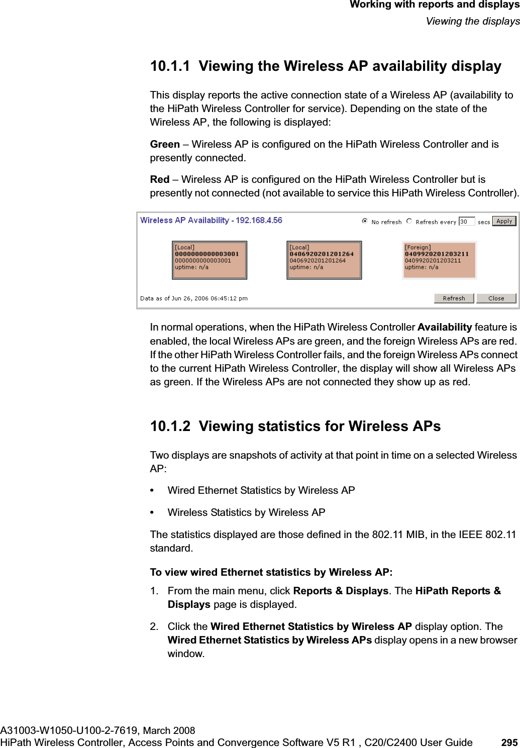 hwc_reports.fmWorking with reports and displaysViewing the displaysA31003-W1050-U100-2-7619, March 2008HiPath Wireless Controller, Access Points and Convergence Software V5 R1 , C20/C2400 User Guide 295         10.1.1  Viewing the Wireless AP availability displayThis display reports the active connection state of a Wireless AP (availability to the HiPath Wireless Controller for service). Depending on the state of the Wireless AP, the following is displayed:Green – Wireless AP is configured on the HiPath Wireless Controller and is presently connected.Red – Wireless AP is configured on the HiPath Wireless Controller but is presently not connected (not available to service this HiPath Wireless Controller).In normal operations, when the HiPath Wireless Controller Availability feature is enabled, the local Wireless APs are green, and the foreign Wireless APs are red. If the other HiPath Wireless Controller fails, and the foreign Wireless APs connect to the current HiPath Wireless Controller, the display will show all Wireless APs as green. If the Wireless APs are not connected they show up as red.10.1.2  Viewing statistics for Wireless APsTwo displays are snapshots of activity at that point in time on a selected Wireless AP:•Wired Ethernet Statistics by Wireless AP•Wireless Statistics by Wireless APThe statistics displayed are those defined in the 802.11 MIB, in the IEEE 802.11 standard.To view wired Ethernet statistics by Wireless AP:1. From the main menu, click Reports &amp; Displays. The HiPath Reports &amp; Displays page is displayed. 2. Click the Wired Ethernet Statistics by Wireless AP display option. The Wired Ethernet Statistics by Wireless APs display opens in a new browser window.
