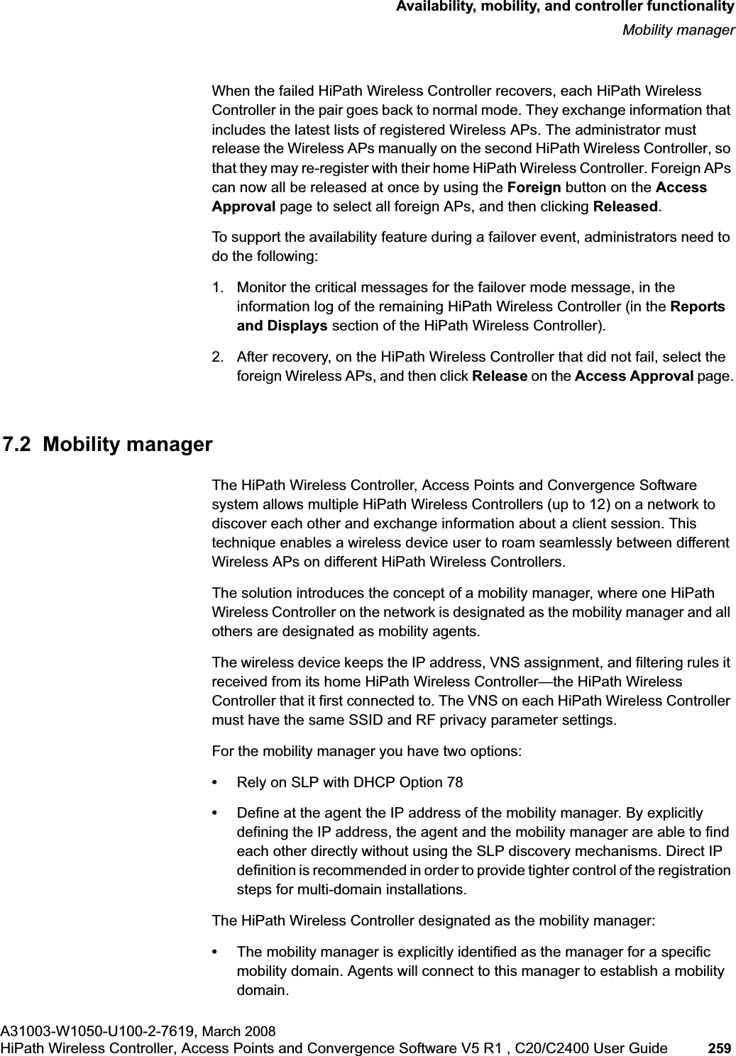 hwc_controlleravailmobility.fmAvailability, mobility, and controller functionalityMobility managerA31003-W1050-U100-2-7619, March 2008HiPath Wireless Controller, Access Points and Convergence Software V5 R1 , C20/C2400 User Guide 259         When the failed HiPath Wireless Controller recovers, each HiPath Wireless Controller in the pair goes back to normal mode. They exchange information that includes the latest lists of registered Wireless APs. The administrator must release the Wireless APs manually on the second HiPath Wireless Controller, so that they may re-register with their home HiPath Wireless Controller. Foreign APs can now all be released at once by using the Foreign button on the Access Approval page to select all foreign APs, and then clicking Released.To support the availability feature during a failover event, administrators need to do the following:1. Monitor the critical messages for the failover mode message, in the information log of the remaining HiPath Wireless Controller (in the Reports and Displays section of the HiPath Wireless Controller).2. After recovery, on the HiPath Wireless Controller that did not fail, select the foreign Wireless APs, and then click Release on the Access Approval page.7.2  Mobility managerThe HiPath Wireless Controller, Access Points and Convergence Software system allows multiple HiPath Wireless Controllers (up to 12) on a network to discover each other and exchange information about a client session. This technique enables a wireless device user to roam seamlessly between different Wireless APs on different HiPath Wireless Controllers. The solution introduces the concept of a mobility manager, where one HiPath Wireless Controller on the network is designated as the mobility manager and all others are designated as mobility agents.The wireless device keeps the IP address, VNS assignment, and filtering rules it received from its home HiPath Wireless Controller—the HiPath Wireless Controller that it first connected to. The VNS on each HiPath Wireless Controller must have the same SSID and RF privacy parameter settings.For the mobility manager you have two options:•Rely on SLP with DHCP Option 78•Define at the agent the IP address of the mobility manager. By explicitly defining the IP address, the agent and the mobility manager are able to find each other directly without using the SLP discovery mechanisms. Direct IP definition is recommended in order to provide tighter control of the registration steps for multi-domain installations.The HiPath Wireless Controller designated as the mobility manager:•The mobility manager is explicitly identified as the manager for a specific mobility domain. Agents will connect to this manager to establish a mobility domain.
