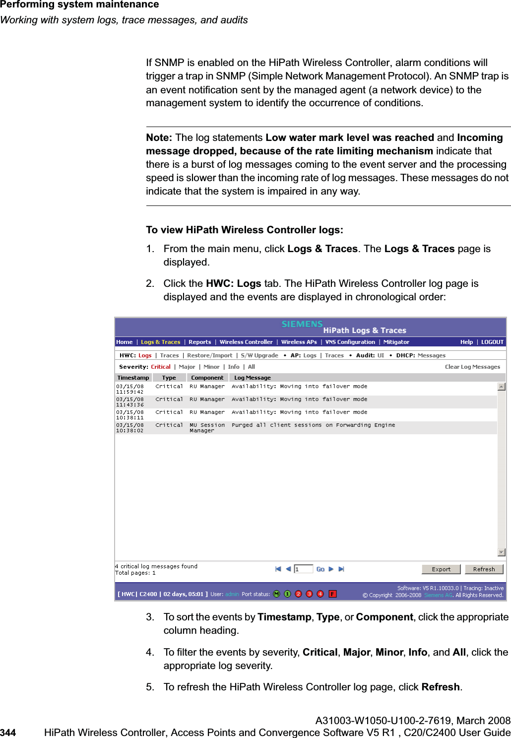 Performing system maintenancehwc_ongoing.fmWorking with system logs, trace messages, and auditsA31003-W1050-U100-2-7619,March 2008344 HiPath Wireless Controller, Access Points and Convergence Software V5 R1 , C20/C2400 User Guide        If SNMP is enabled on the HiPath Wireless Controller, alarm conditions will trigger a trap in SNMP (Simple Network Management Protocol). An SNMP trap is an event notification sent by the managed agent (a network device) to the management system to identify the occurrence of conditions.Note: The log statements Low water mark level was reached and Incoming message dropped, because of the rate limiting mechanism indicate that there is a burst of log messages coming to the event server and the processing speed is slower than the incoming rate of log messages. These messages do not indicate that the system is impaired in any way. To view HiPath Wireless Controller logs:1. From the main menu, click Logs &amp; Traces. The Logs &amp; Traces page is displayed.2. Click the HWC: Logs tab. The HiPath Wireless Controller log page is displayed and the events are displayed in chronological order: 3. To sort the events by Timestamp, Type, or Component, click the appropriate column heading.4. To filter the events by severity, Critical,Major,Minor,Info, and All, click the appropriate log severity.5. To refresh the HiPath Wireless Controller log page, click Refresh.