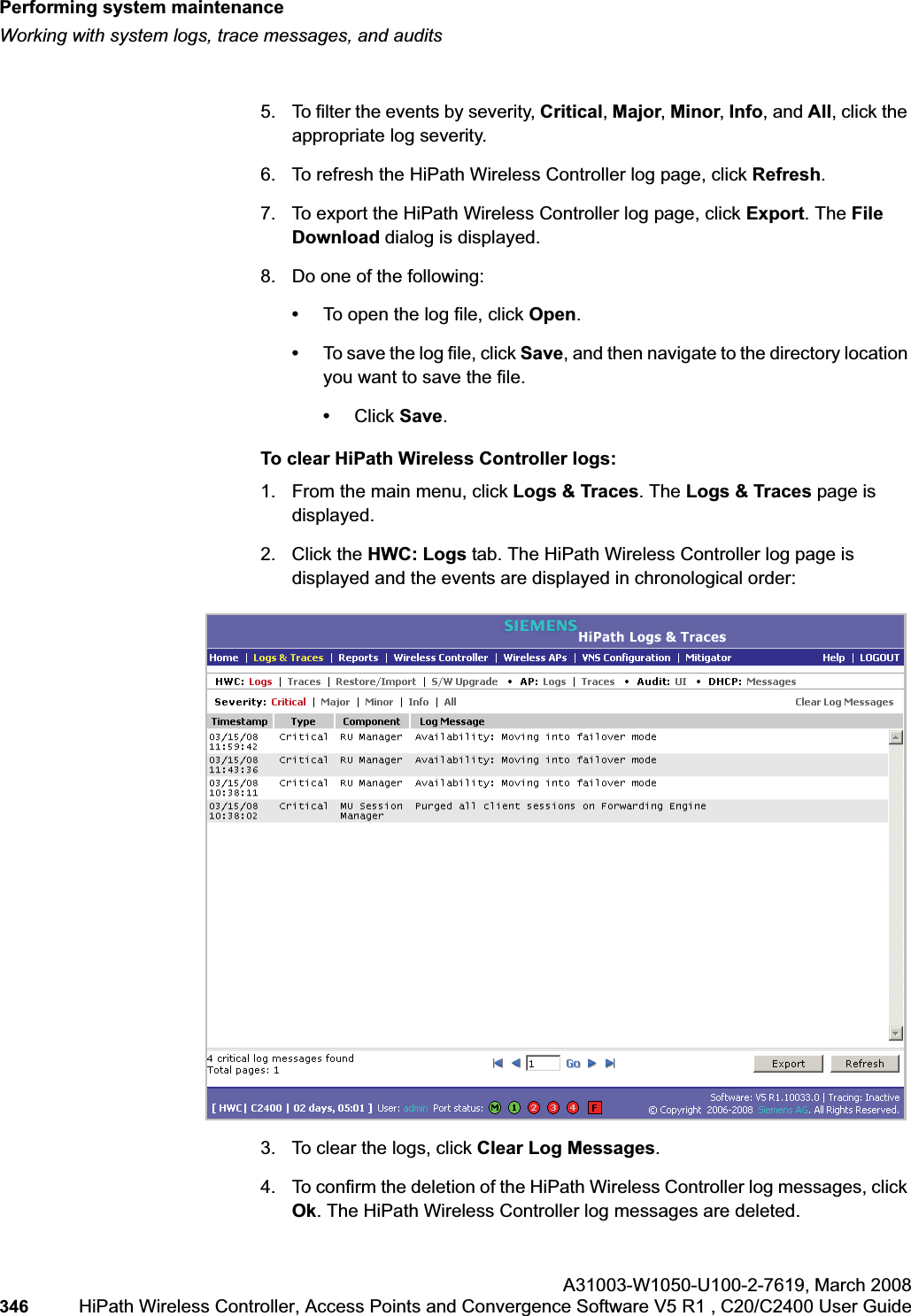 Performing system maintenancehwc_ongoing.fmWorking with system logs, trace messages, and auditsA31003-W1050-U100-2-7619,March 2008346 HiPath Wireless Controller, Access Points and Convergence Software V5 R1 , C20/C2400 User Guide        5. To filter the events by severity, Critical,Major,Minor,Info, and All, click the appropriate log severity.6. To refresh the HiPath Wireless Controller log page, click Refresh.7. To export the HiPath Wireless Controller log page, click Export. The File Download dialog is displayed.8. Do one of the following:•To open the log file, click Open.•To save the log file, click Save, and then navigate to the directory location you want to save the file. •Click Save.To clear HiPath Wireless Controller logs:1. From the main menu, click Logs &amp; Traces. The Logs &amp; Traces page is displayed.2. Click the HWC: Logs tab. The HiPath Wireless Controller log page is displayed and the events are displayed in chronological order: 3. To clear the logs, click Clear Log Messages.4. To confirm the deletion of the HiPath Wireless Controller log messages, click Ok. The HiPath Wireless Controller log messages are deleted.