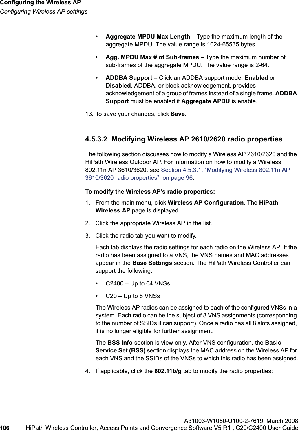 Configuring the Wireless APhwc_apstartup.fmConfiguring Wireless AP settingsA31003-W1050-U100-2-7619,March 2008106 HiPath Wireless Controller, Access Points and Convergence Software V5 R1 , C20/C2400 User Guide        • Aggregate MPDU Max Length – Type the maximum length of the aggregate MPDU. The value range is 1024-65535 bytes.• Agg. MPDU Max # of Sub-frames – Type the maximum number of sub-frames of the aggregate MPDU. The value range is 2-64.• ADDBA Support – Click an ADDBA support mode: Enabled or Disabled. ADDBA, or block acknowledgement, provides acknowledgement of a group of frames instead of a single frame. ADDBA Support must be enabled if Aggregate APDU is enable.13. To save your changes, click Save.4.5.3.2  Modifying Wireless AP 2610/2620 radio propertiesThe following section discusses how to modify a Wireless AP 2610/2620 and the HiPath Wireless Outdoor AP. For information on how to modify a Wireless 802.11n AP 3610/3620, see Section 4.5.3.1, “Modifying Wireless 802.11n AP 3610/3620 radio properties”, on page 96.To modify the Wireless AP’s radio properties:1. From the main menu, click Wireless AP Configuration. The HiPathWireless AP page is displayed. 2. Click the appropriate Wireless AP in the list.3. Click the radio tab you want to modify.Each tab displays the radio settings for each radio on the Wireless AP. If the radio has been assigned to a VNS, the VNS names and MAC addresses appear in the Base Settings section. The HiPath Wireless Controller can support the following:•C2400 – Up to 64 VNSs•C20 – Up to 8 VNSsThe Wireless AP radios can be assigned to each of the configured VNSs in a system. Each radio can be the subject of 8 VNS assignments (corresponding to the number of SSIDs it can support). Once a radio has all 8 slots assigned, it is no longer eligible for further assignment.The BSS Info section is view only. After VNS configuration, the BasicService Set (BSS) section displays the MAC address on the Wireless AP for each VNS and the SSIDs of the VNSs to which this radio has been assigned.4. If applicable, click the 802.11b/g tab to modify the radio properties: