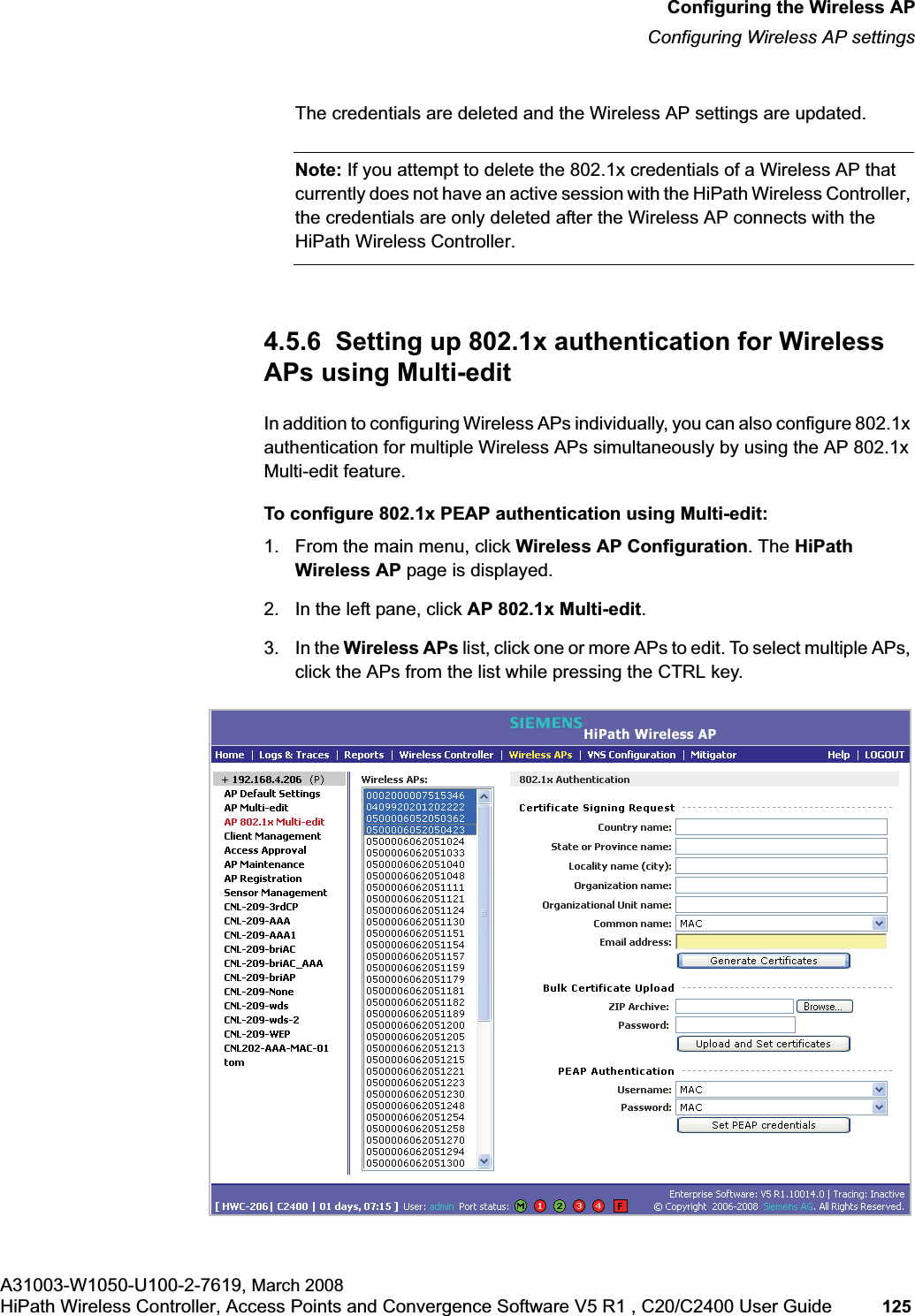 hwc_apstartup.fmConfiguring the Wireless APConfiguring Wireless AP settingsA31003-W1050-U100-2-7619, March 2008HiPath Wireless Controller, Access Points and Convergence Software V5 R1 , C20/C2400 User Guide 125         The credentials are deleted and the Wireless AP settings are updated.Note: If you attempt to delete the 802.1x credentials of a Wireless AP that currently does not have an active session with the HiPath Wireless Controller, the credentials are only deleted after the Wireless AP connects with the HiPath Wireless Controller.4.5.6  Setting up 802.1x authentication for Wireless APs using Multi-editIn addition to configuring Wireless APs individually, you can also configure 802.1x authentication for multiple Wireless APs simultaneously by using the AP 802.1x Multi-edit feature.To configure 802.1x PEAP authentication using Multi-edit:1. From the main menu, click Wireless AP Configuration. The HiPath Wireless AP page is displayed.2. In the left pane, click AP 802.1x Multi-edit.3. In the Wireless APs list, click one or more APs to edit. To select multiple APs, click the APs from the list while pressing the CTRL key.