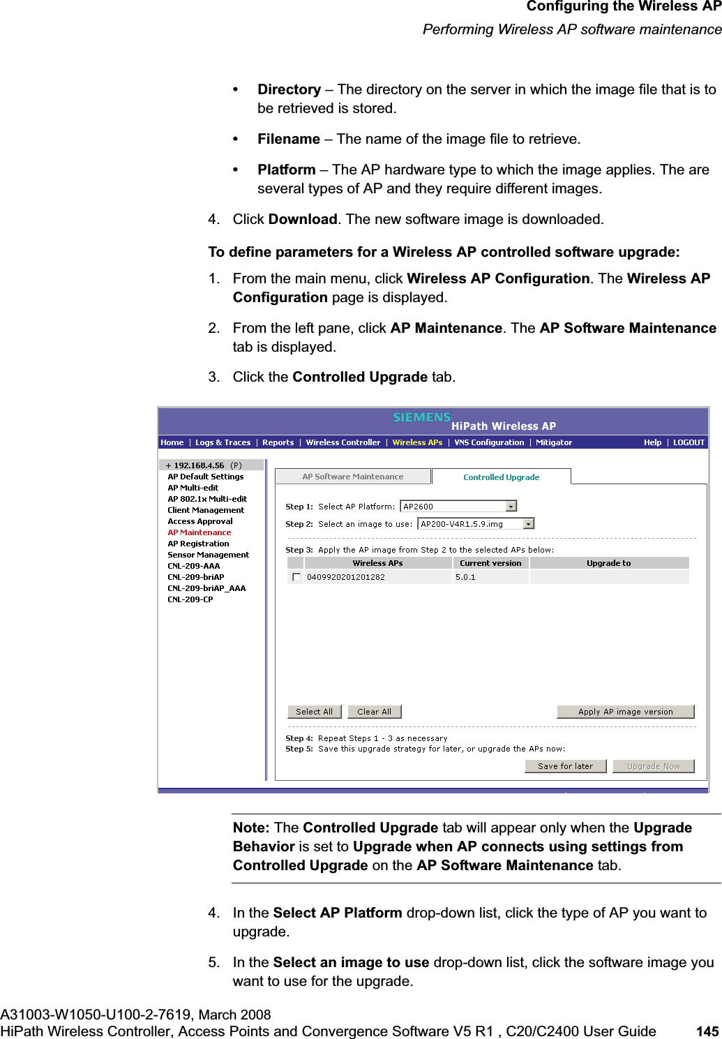 hwc_apstartup.fmConfiguring the Wireless APPerforming Wireless AP software maintenanceA31003-W1050-U100-2-7619, March 2008HiPath Wireless Controller, Access Points and Convergence Software V5 R1 , C20/C2400 User Guide 145         •Directory – The directory on the server in which the image file that is to be retrieved is stored.• Filename – The name of the image file to retrieve.•Platform – The AP hardware type to which the image applies. The are several types of AP and they require different images.4. Click Download. The new software image is downloaded.To define parameters for a Wireless AP controlled software upgrade:1. From the main menu, click Wireless AP Configuration. The Wireless AP Configuration page is displayed.2. From the left pane, click AP Maintenance. The AP Software Maintenancetab is displayed.3. Click the Controlled Upgrade tab.Note: The Controlled Upgrade tab will appear only when the Upgrade Behavior is set to Upgrade when AP connects using settings from Controlled Upgrade on the AP Software Maintenance tab.4. In the Select AP Platform drop-down list, click the type of AP you want to upgrade.5. In the Select an image to use drop-down list, click the software image you want to use for the upgrade.