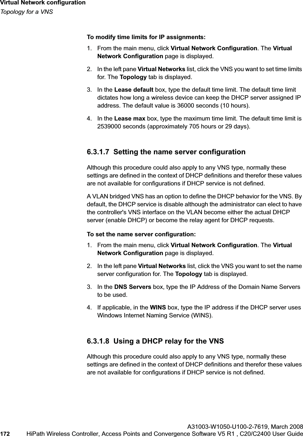 Virtual Network configurationhwc_vnsconfiguration.fmTopology for a VNSA31003-W1050-U100-2-7619,March 2008172 HiPath Wireless Controller, Access Points and Convergence Software V5 R1 , C20/C2400 User Guide        To modify time limits for IP assignments:1. From the main menu, click Virtual Network Configuration. The Virtual Network Configuration page is displayed.2. In the left pane Virtual Networks list, click the VNS you want to set time limits for. The Topology tab is displayed.3. In the Lease default box, type the default time limit. The default time limit dictates how long a wireless device can keep the DHCP server assigned IP address. The default value is 36000 seconds (10 hours).4. In the Lease max box, type the maximum time limit. The default time limit is 2539000 seconds (approximately 705 hours or 29 days).6.3.1.7  Setting the name server configurationAlthough this procedure could also apply to any VNS type, normally these settings are defined in the context of DHCP definitions and therefor these values are not available for configurations if DHCP service is not defined.A VLAN bridged VNS has an option to define the DHCP behavior for the VNS. By default, the DHCP service is disable although the administrator can elect to have the controller&apos;s VNS interface on the VLAN become either the actual DHCP server (enable DHCP) or become the relay agent for DHCP requests.To set the name server configuration:1. From the main menu, click Virtual Network Configuration. The Virtual Network Configuration page is displayed.2. In the left pane Virtual Networks list, click the VNS you want to set the name server configuration for. The Topology tab is displayed.3. In the DNS Servers box, type the IP Address of the Domain Name Servers to be used.4. If applicable, in the WINS box, type the IP address if the DHCP server uses Windows Internet Naming Service (WINS).6.3.1.8  Using a DHCP relay for the VNSAlthough this procedure could also apply to any VNS type, normally these settings are defined in the context of DHCP definitions and therefor these values are not available for configurations if DHCP service is not defined.