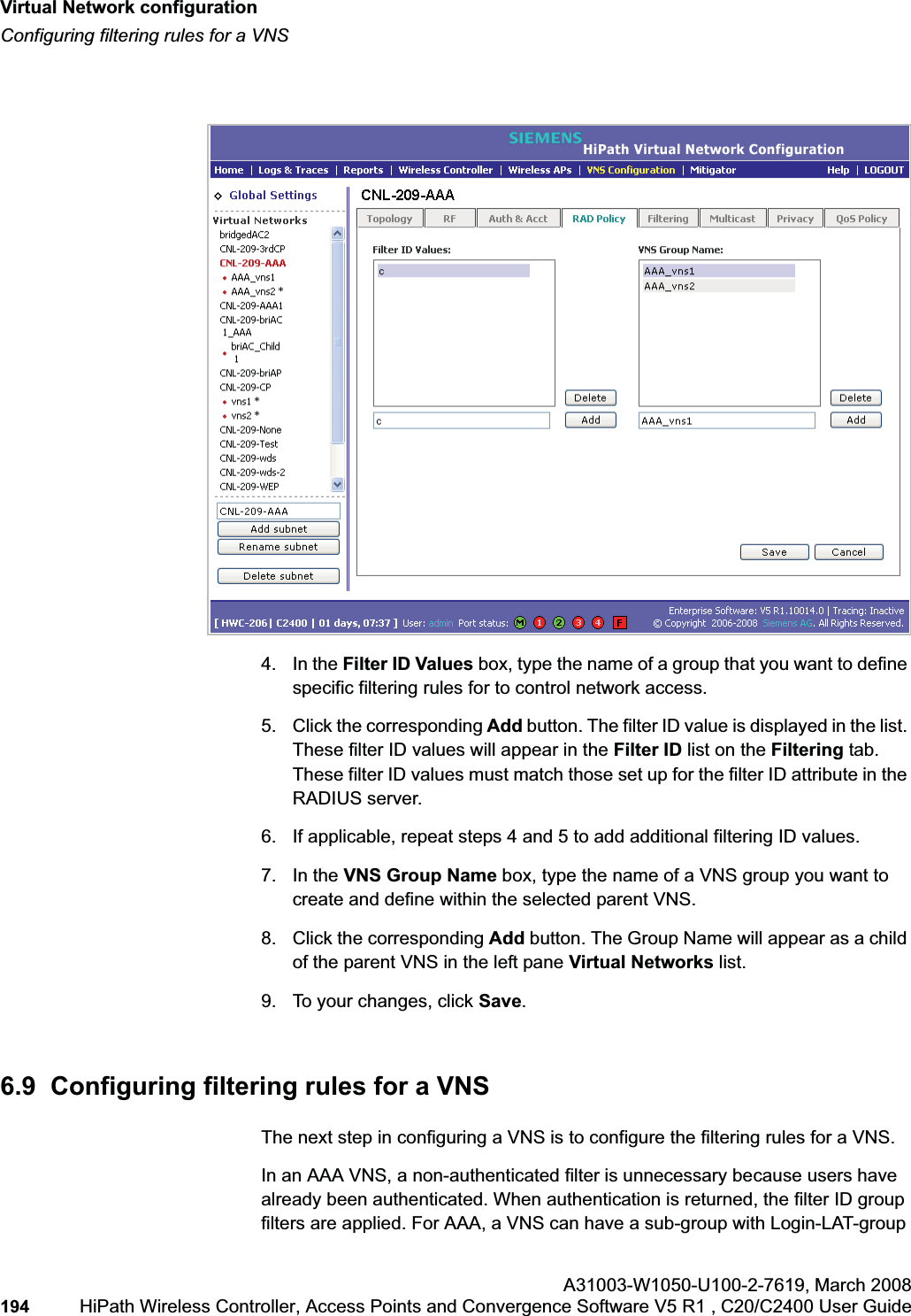 Virtual Network configurationhwc_vnsconfiguration.fmConfiguring filtering rules for a VNSA31003-W1050-U100-2-7619,March 2008194 HiPath Wireless Controller, Access Points and Convergence Software V5 R1 , C20/C2400 User Guide        4. In the Filter ID Values box, type the name of a group that you want to define specific filtering rules for to control network access. 5. Click the corresponding Add button. The filter ID value is displayed in the list. These filter ID values will appear in the Filter ID list on the Filtering tab. These filter ID values must match those set up for the filter ID attribute in the RADIUS server.6. If applicable, repeat steps 4 and 5 to add additional filtering ID values.7. In the VNS Group Name box, type the name of a VNS group you want to create and define within the selected parent VNS.8. Click the corresponding Add button. The Group Name will appear as a child of the parent VNS in the left pane Virtual Networks list.9. To your changes, click Save.6.9  Configuring filtering rules for a VNSThe next step in configuring a VNS is to configure the filtering rules for a VNS. In an AAA VNS, a non-authenticated filter is unnecessary because users have already been authenticated. When authentication is returned, the filter ID group filters are applied. For AAA, a VNS can have a sub-group with Login-LAT-group 