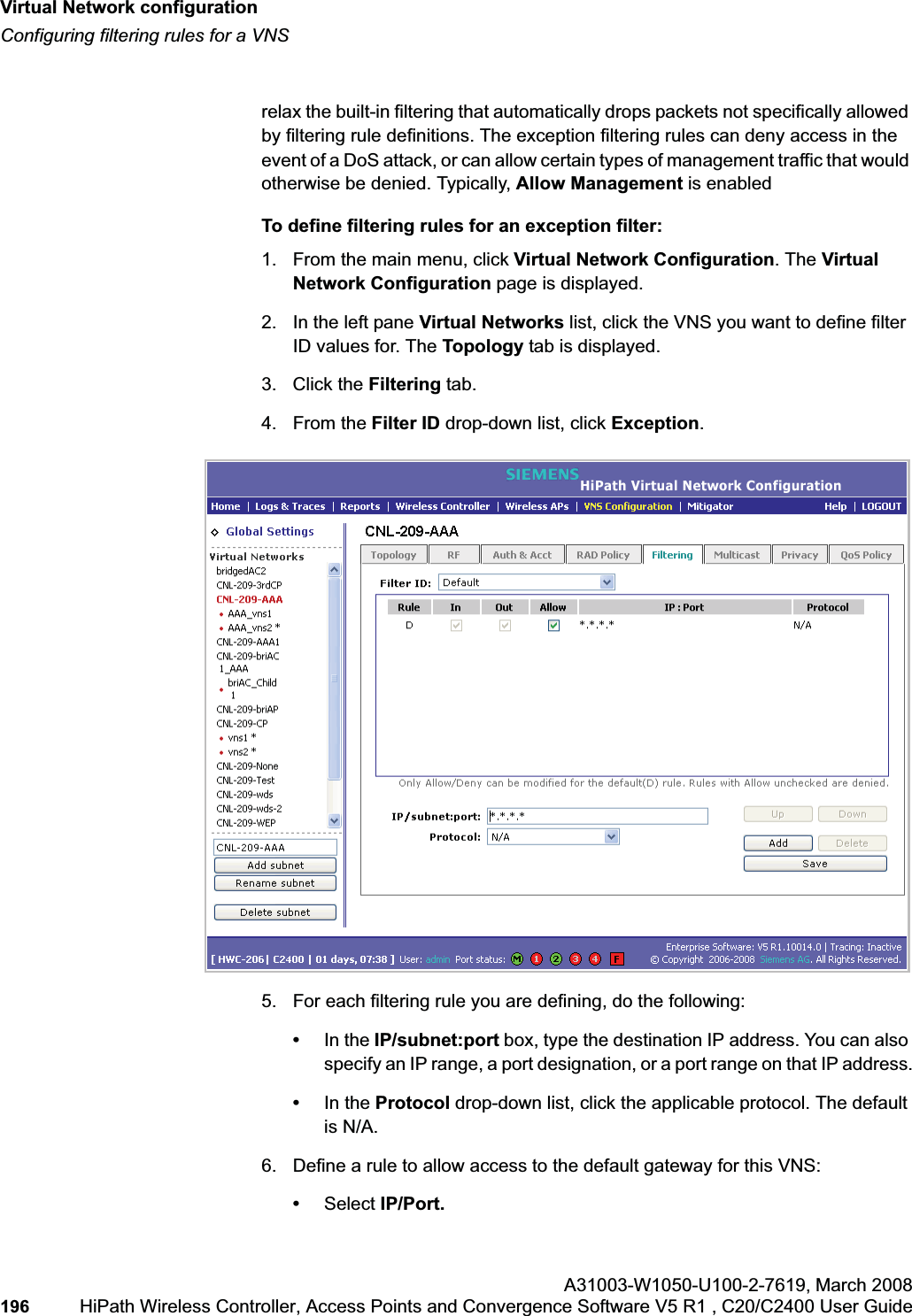 Virtual Network configurationhwc_vnsconfiguration.fmConfiguring filtering rules for a VNSA31003-W1050-U100-2-7619,March 2008196 HiPath Wireless Controller, Access Points and Convergence Software V5 R1 , C20/C2400 User Guide        relax the built-in filtering that automatically drops packets not specifically allowed by filtering rule definitions. The exception filtering rules can deny access in the event of a DoS attack, or can allow certain types of management traffic that would otherwise be denied. Typically, Allow Management is enabledTo define filtering rules for an exception filter:1. From the main menu, click Virtual Network Configuration. The Virtual Network Configuration page is displayed.2. In the left pane Virtual Networks list, click the VNS you want to define filter ID values for. The Topology tab is displayed.3. Click the Filtering tab.4. From the Filter ID drop-down list, click Exception.5. For each filtering rule you are defining, do the following:•In the IP/subnet:port box, type the destination IP address. You can also specify an IP range, a port designation, or a port range on that IP address.•In the Protocol drop-down list, click the applicable protocol. The default is N/A.6. Define a rule to allow access to the default gateway for this VNS:•Select IP/Port.