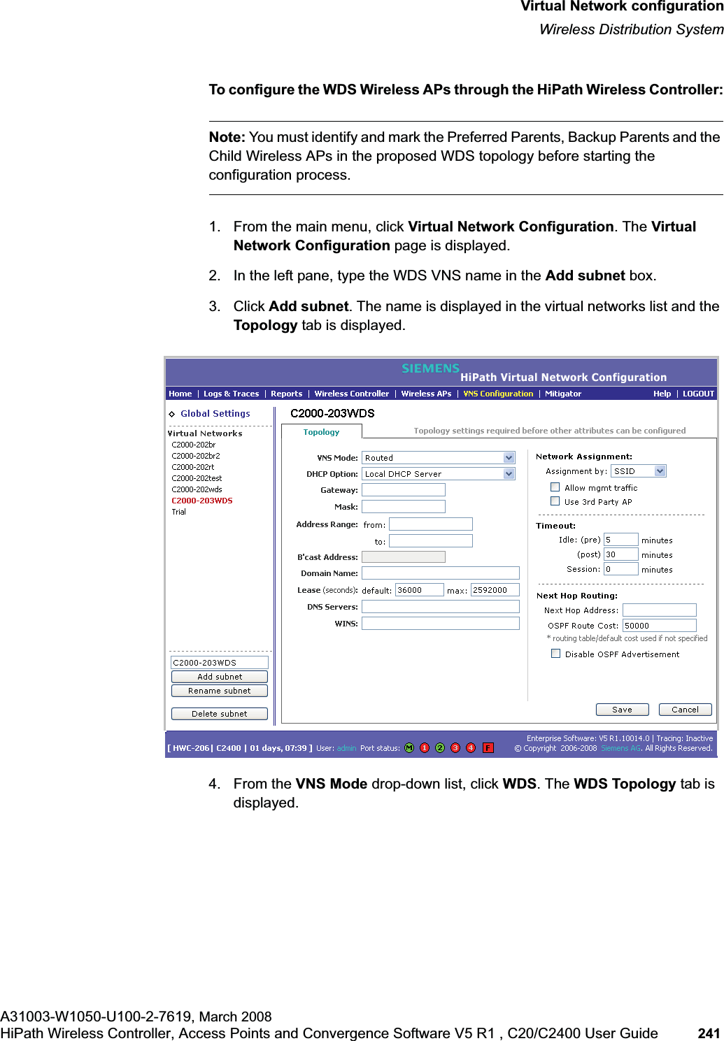 hwc_vnsconfiguration.fmVirtual Network configurationWireless Distribution SystemA31003-W1050-U100-2-7619, March 2008HiPath Wireless Controller, Access Points and Convergence Software V5 R1 , C20/C2400 User Guide 241         To configure the WDS Wireless APs through the HiPath Wireless Controller:Note: You must identify and mark the Preferred Parents, Backup Parents and the Child Wireless APs in the proposed WDS topology before starting the configuration process.1. From the main menu, click Virtual Network Configuration. The Virtual Network Configuration page is displayed. 2. In the left pane, type the WDS VNS name in the Add subnet box.3. Click Add subnet. The name is displayed in the virtual networks list and the Topology tab is displayed.4. From the VNS Mode drop-down list, click WDS. The WDS Topology tab is displayed.