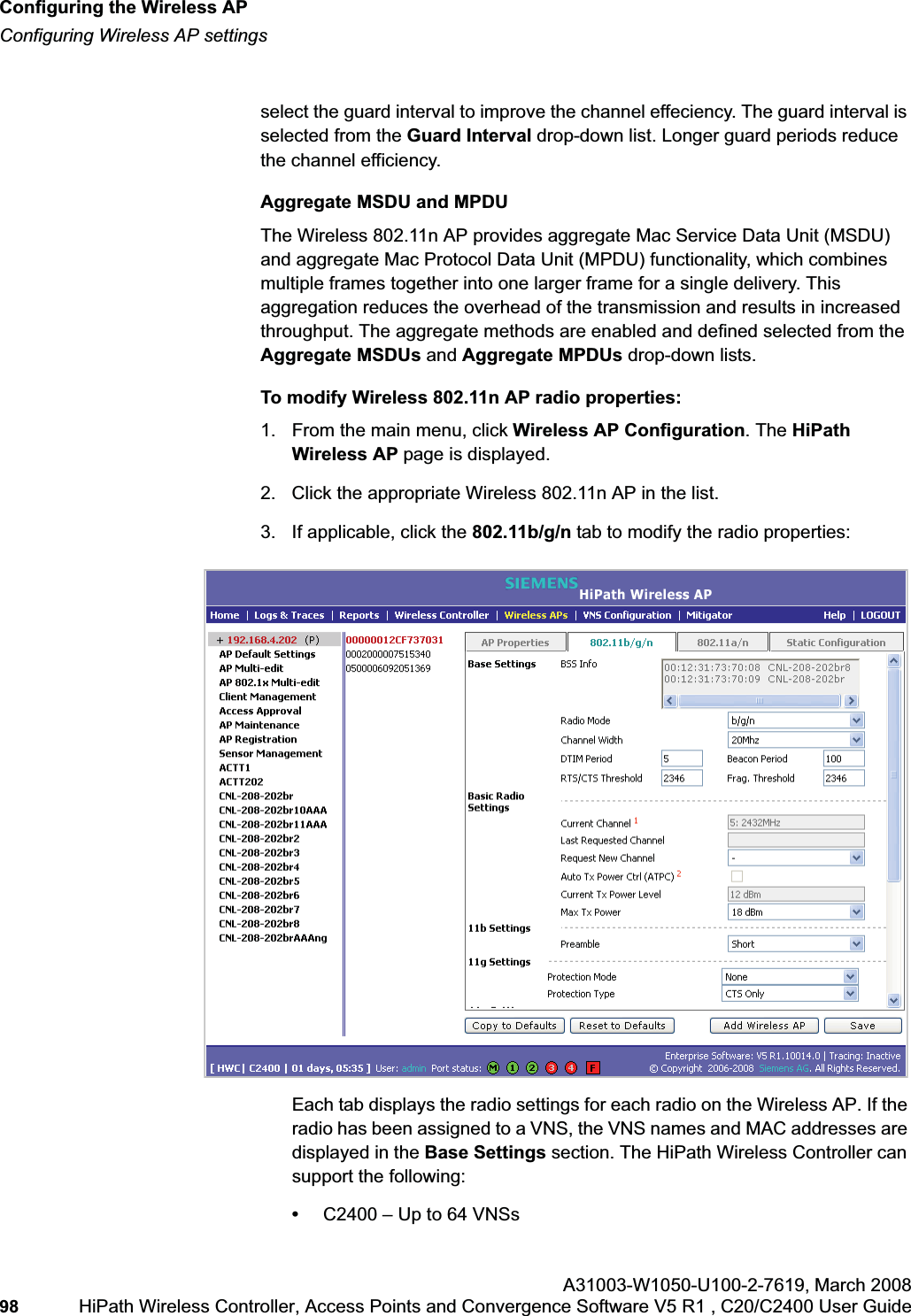 Configuring the Wireless APhwc_apstartup.fmConfiguring Wireless AP settingsA31003-W1050-U100-2-7619,March 200898 HiPath Wireless Controller, Access Points and Convergence Software V5 R1 , C20/C2400 User Guide        select the guard interval to improve the channel effeciency. The guard interval is selected from the Guard Interval drop-down list. Longer guard periods reduce the channel efficiency. Aggregate MSDU and MPDUThe Wireless 802.11n AP provides aggregate Mac Service Data Unit (MSDU) and aggregate Mac Protocol Data Unit (MPDU) functionality, which combines multiple frames together into one larger frame for a single delivery. This aggregation reduces the overhead of the transmission and results in increased throughput. The aggregate methods are enabled and defined selected from the Aggregate MSDUs and Aggregate MPDUs drop-down lists. To modify Wireless 802.11n AP radio properties:1. From the main menu, click Wireless AP Configuration. The HiPathWireless AP page is displayed. 2. Click the appropriate Wireless 802.11n AP in the list.3. If applicable, click the 802.11b/g/n tab to modify the radio properties:Each tab displays the radio settings for each radio on the Wireless AP. If the radio has been assigned to a VNS, the VNS names and MAC addresses are displayed in the Base Settings section. The HiPath Wireless Controller can support the following:•C2400 – Up to 64 VNSs