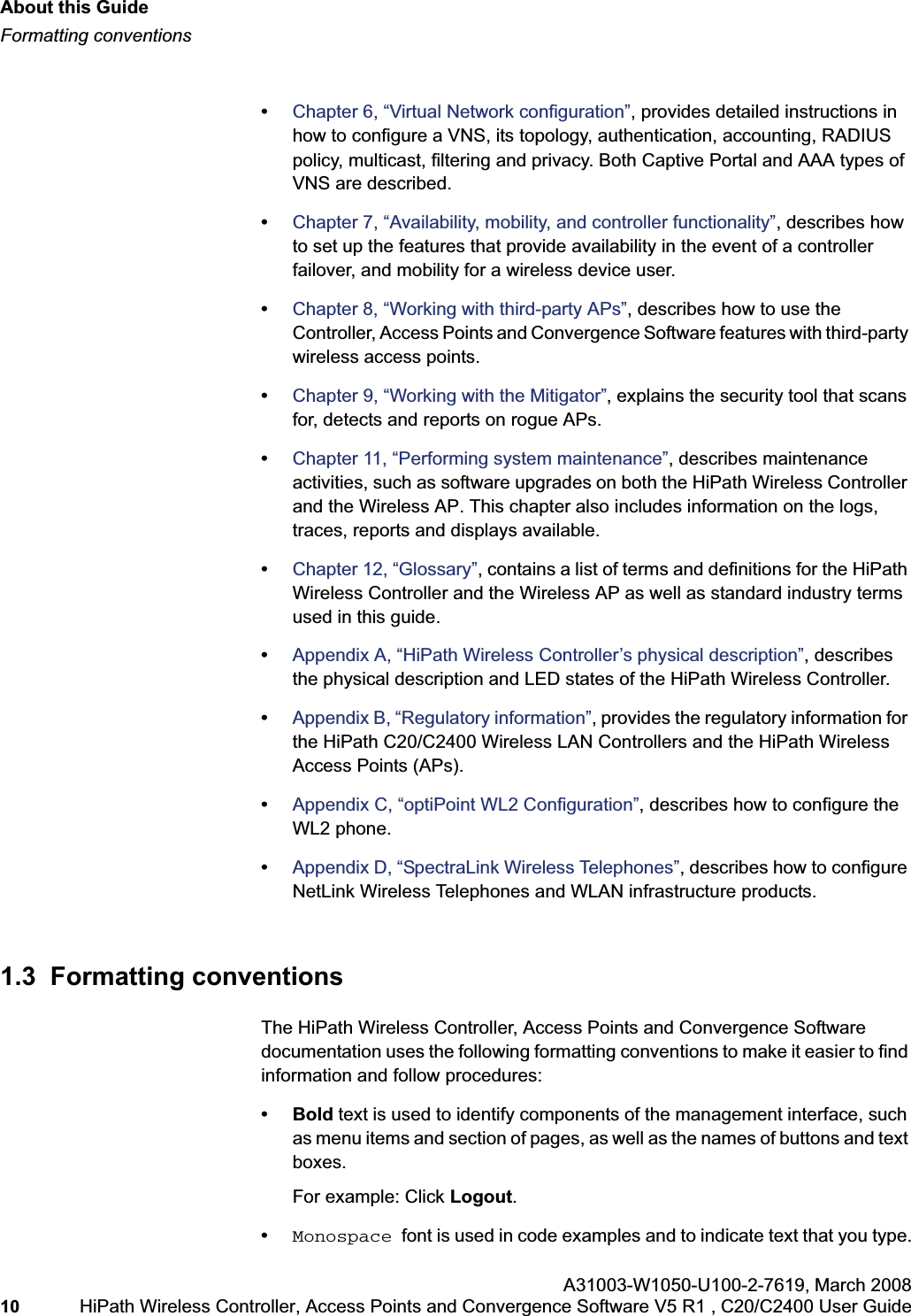 About this Guidehwc_pref.fmFormatting conventionsA31003-W1050-U100-2-7619,March 200810 HiPath Wireless Controller, Access Points and Convergence Software V5 R1 , C20/C2400 User Guide •Chapter 6, “Virtual Network configuration”, provides detailed instructions in how to configure a VNS, its topology, authentication, accounting, RADIUS policy, multicast, filtering and privacy. Both Captive Portal and AAA types of VNS are described.•Chapter 7, “Availability, mobility, and controller functionality”, describes how to set up the features that provide availability in the event of a controller failover, and mobility for a wireless device user.•Chapter 8, “Working with third-party APs”, describes how to use the Controller, Access Points and Convergence Software features with third-party wireless access points.•Chapter 9, “Working with the Mitigator”, explains the security tool that scans for, detects and reports on rogue APs.•Chapter 11, “Performing system maintenance”, describes maintenance activities, such as software upgrades on both the HiPath Wireless Controller and the Wireless AP. This chapter also includes information on the logs, traces, reports and displays available.•Chapter 12, “Glossary”, contains a list of terms and definitions for the HiPath Wireless Controller and the Wireless AP as well as standard industry terms used in this guide.•Appendix A, “HiPath Wireless Controller’s physical description”, describes the physical description and LED states of the HiPath Wireless Controller.•Appendix B, “Regulatory information”, provides the regulatory information for the HiPath C20/C2400 Wireless LAN Controllers and the HiPath Wireless Access Points (APs).•Appendix C, “optiPoint WL2 Configuration”, describes how to configure the WL2 phone.•Appendix D, “SpectraLink Wireless Telephones”, describes how to configure NetLink Wireless Telephones and WLAN infrastructure products.1.3 Formatting conventionsThe HiPath Wireless Controller, Access Points and Convergence Software documentation uses the following formatting conventions to make it easier to find information and follow procedures:• Bold text is used to identify components of the management interface, such as menu items and section of pages, as well as the names of buttons and text boxes.For example: Click Logout.•Monospace font is used in code examples and to indicate text that you type.