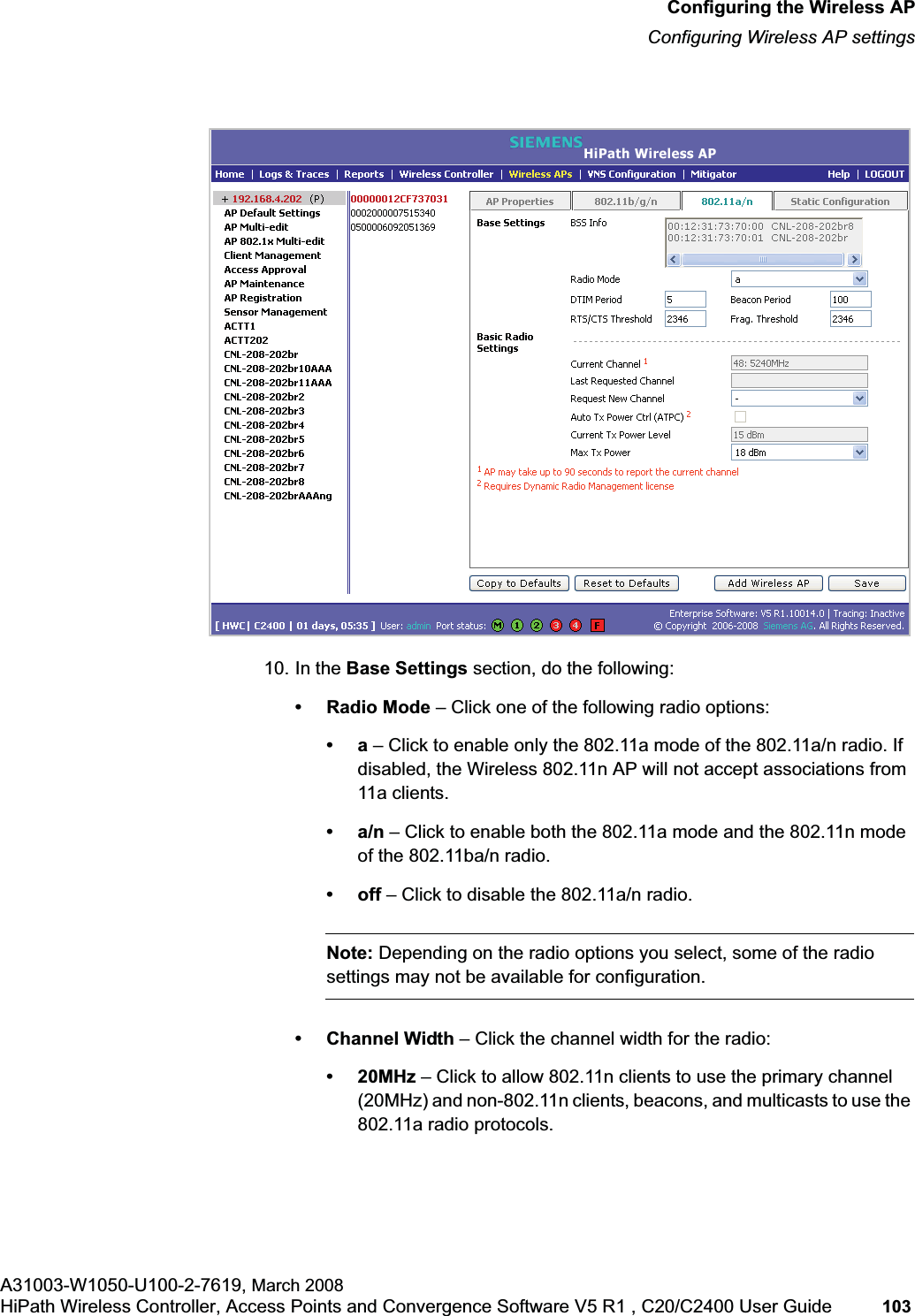 hwc_apstartup.fmConfiguring the Wireless APConfiguring Wireless AP settingsA31003-W1050-U100-2-7619, March 2008HiPath Wireless Controller, Access Points and Convergence Software V5 R1 , C20/C2400 User Guide 103 10. In the Base Settings section, do the following: • Radio Mode – Click one of the following radio options:•a – Click to enable only the 802.11a mode of the 802.11a/n radio. If disabled, the Wireless 802.11n AP will not accept associations from 11a clients.•a/n – Click to enable both the 802.11a mode and the 802.11n mode of the 802.11ba/n radio.•off – Click to disable the 802.11a/n radio.Note: Depending on the radio options you select, some of the radio settings may not be available for configuration.• Channel Width – Click the channel width for the radio:•20MHz – Click to allow 802.11n clients to use the primary channel (20MHz) and non-802.11n clients, beacons, and multicasts to use the 802.11a radio protocols.