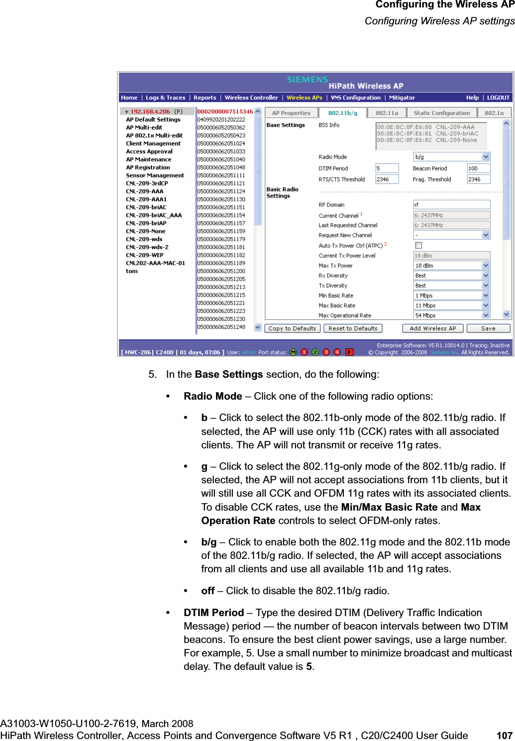 hwc_apstartup.fmConfiguring the Wireless APConfiguring Wireless AP settingsA31003-W1050-U100-2-7619, March 2008HiPath Wireless Controller, Access Points and Convergence Software V5 R1 , C20/C2400 User Guide 107 5. In the Base Settings section, do the following: • Radio Mode – Click one of the following radio options:•b – Click to select the 802.11b-only mode of the 802.11b/g radio. If selected, the AP will use only 11b (CCK) rates with all associated clients. The AP will not transmit or receive 11g rates.•g – Click to select the 802.11g-only mode of the 802.11b/g radio. If selected, the AP will not accept associations from 11b clients, but it will still use all CCK and OFDM 11g rates with its associated clients. To disable CCK rates, use the Min/Max Basic Rate and Max Operation Rate controls to select OFDM-only rates.•b/g – Click to enable both the 802.11g mode and the 802.11b mode of the 802.11b/g radio. If selected, the AP will accept associations from all clients and use all available 11b and 11g rates.•off – Click to disable the 802.11b/g radio.• DTIM Period – Type the desired DTIM (Delivery Traffic Indication Message) period — the number of beacon intervals between two DTIM beacons. To ensure the best client power savings, use a large number. For example, 5. Use a small number to minimize broadcast and multicast delay. The default value is 5.