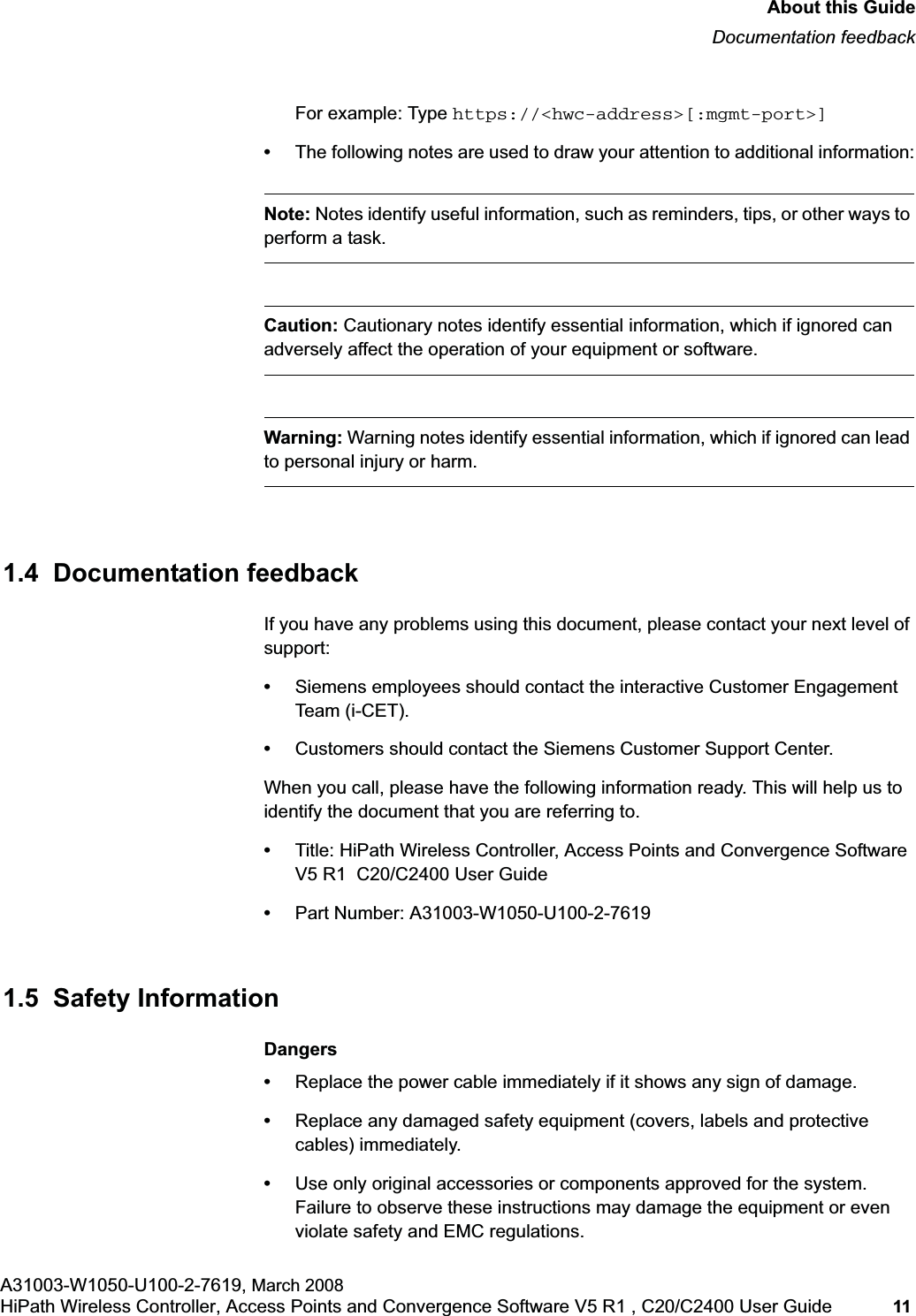 hwc_pref.fmAbout this GuideDocumentation feedbackA31003-W1050-U100-2-7619, March 2008HiPath Wireless Controller, Access Points and Convergence Software V5 R1 , C20/C2400 User Guide 11         For example: Type https://&lt;hwc-address&gt;[:mgmt-port&gt;]•The following notes are used to draw your attention to additional information:Note: Notes identify useful information, such as reminders, tips, or other ways to perform a task.Caution: Cautionary notes identify essential information, which if ignored can adversely affect the operation of your equipment or software.Warning: Warning notes identify essential information, which if ignored can lead to personal injury or harm.1.4  Documentation feedbackIf you have any problems using this document, please contact your next level of support:•Siemens employees should contact the interactive Customer Engagement Team (i-CET).•Customers should contact the Siemens Customer Support Center.When you call, please have the following information ready. This will help us to identify the document that you are referring to.•Title: HiPath Wireless Controller, Access Points and Convergence Software V5 R1  C20/C2400 User Guide•Part Number: A31003-W1050-U100-2-76191.5  Safety InformationDangers•Replace the power cable immediately if it shows any sign of damage. •Replace any damaged safety equipment (covers, labels and protective cables) immediately.•Use only original accessories or components approved for the system. Failure to observe these instructions may damage the equipment or even violate safety and EMC regulations.