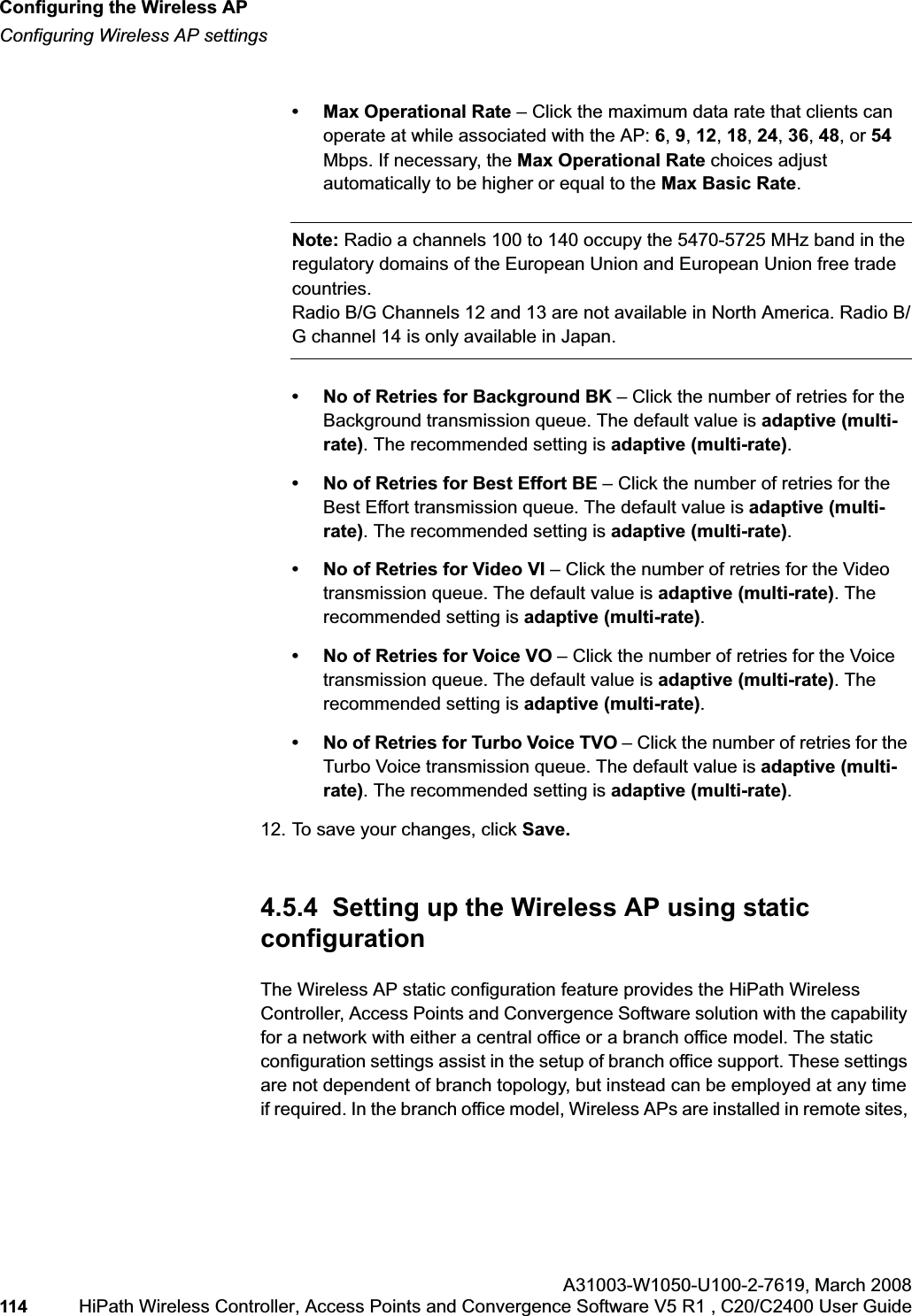 Configuring the Wireless APhwc_apstartup.fmConfiguring Wireless AP settingsA31003-W1050-U100-2-7619,March 2008114 HiPath Wireless Controller, Access Points and Convergence Software V5 R1 , C20/C2400 User Guide • Max Operational Rate – Click the maximum data rate that clients can operate at while associated with the AP: 6,9,12,18,24,36,48, or 54Mbps. If necessary, the Max Operational Rate choices adjust automatically to be higher or equal to the Max Basic Rate.Note: Radio a channels 100 to 140 occupy the 5470-5725 MHz band in the regulatory domains of the European Union and European Union free trade countries.Radio B/G Channels 12 and 13 are not available in North America. Radio B/G channel 14 is only available in Japan.• No of Retries for Background BK – Click the number of retries for the Background transmission queue. The default value is adaptive (multi-rate). The recommended setting is adaptive (multi-rate).• No of Retries for Best Effort BE – Click the number of retries for the Best Effort transmission queue. The default value is adaptive (multi-rate). The recommended setting is adaptive (multi-rate).• No of Retries for Video VI – Click the number of retries for the Video transmission queue. The default value is adaptive (multi-rate). The recommended setting is adaptive (multi-rate).• No of Retries for Voice VO – Click the number of retries for the Voice transmission queue. The default value is adaptive (multi-rate). The recommended setting is adaptive (multi-rate).• No of Retries for Turbo Voice TVO – Click the number of retries for the Turbo Voice transmission queue. The default value is adaptive (multi-rate). The recommended setting is adaptive (multi-rate).12. To save your changes, click Save.4.5.4 Setting up the Wireless AP using static configurationThe Wireless AP static configuration feature provides the HiPath Wireless Controller, Access Points and Convergence Software solution with the capability for a network with either a central office or a branch office model. The static configuration settings assist in the setup of branch office support. These settings are not dependent of branch topology, but instead can be employed at any time if required. In the branch office model, Wireless APs are installed in remote sites,