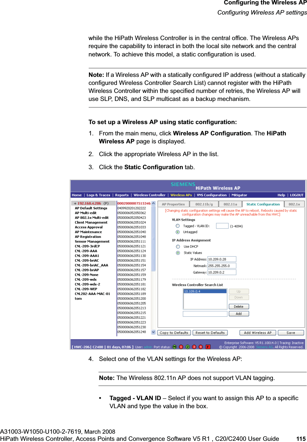 hwc_apstartup.fmConfiguring the Wireless APConfiguring Wireless AP settingsA31003-W1050-U100-2-7619, March 2008HiPath Wireless Controller, Access Points and Convergence Software V5 R1 , C20/C2400 User Guide 115 while the HiPath Wireless Controller is in the central office. The Wireless APs require the capability to interact in both the local site network and the central network. To achieve this model, a static configuration is used.Note: If a Wireless AP with a statically configured IP address (without a statically configured Wireless Controller Search List) cannot register with the HiPath Wireless Controller within the specified number of retries, the Wireless AP will use SLP, DNS, and SLP multicast as a backup mechanism. To set up a Wireless AP using static configuration:1. From the main menu, click Wireless AP Configuration. The HiPath Wireless AP page is displayed.2. Click the appropriate Wireless AP in the list.3. Click the Static Configuration tab.4. Select one of the VLAN settings for the Wireless AP:Note: The Wireless 802.11n AP does not support VLAN tagging.• Tagged - VLAN ID – Select if you want to assign this AP to a specific VLAN and type the value in the box.