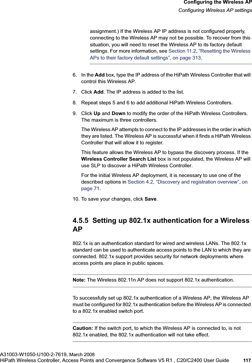 hwc_apstartup.fmConfiguring the Wireless APConfiguring Wireless AP settingsA31003-W1050-U100-2-7619, March 2008HiPath Wireless Controller, Access Points and Convergence Software V5 R1 , C20/C2400 User Guide 117 assignment.) If the Wireless AP IP address is not configured properly, connecting to the Wireless AP may not be possible. To recover from this situation, you will need to reset the Wireless AP to its factory default settings. For more information, see Section 11.2, “Resetting the Wireless APs to their factory default settings”, on page 313.6. In the Add box, type the IP address of the HiPath Wireless Controller that will control this Wireless AP.7. Click Add. The IP address is added to the list.8. Repeat steps 5 and 6 to add additional HiPath Wireless Controllers.9. Click Up and Down to modify the order of the HiPath Wireless Controllers. The maximum is three controllers.The Wireless AP attempts to connect to the IP addresses in the order in which they are listed. The Wireless AP is successful when it finds a HiPath Wireless Controller that will allow it to register.This feature allows the Wireless AP to bypass the discovery process. If the Wireless Controller Search List box is not populated, the Wireless AP will use SLP to discover a HiPath Wireless Controller.For the initial Wireless AP deployment, it is necessary to use one of the described options in Section 4.2, “Discovery and registration overview”, on page 71.10. To save your changes, click Save.4.5.5 Setting up 802.1x authentication for a Wireless AP802.1x is an authentication standard for wired and wireless LANs. The 802.1x standard can be used to authenticate access points to the LAN to which they are connected. 802.1x support provides security for network deployments where access points are place in public spaces.Note: The Wireless 802.11n AP does not support 802.1x authentication.To successfully set up 802.1x authentication of a Wireless AP, the Wireless AP must be configured for 802.1x authentication before the Wireless AP is connected to a 802.1x enabled switch port.Caution: If the switch port, to which the Wireless AP is connected to, is not 802.1x enabled, the 802.1x authentication will not take effect.