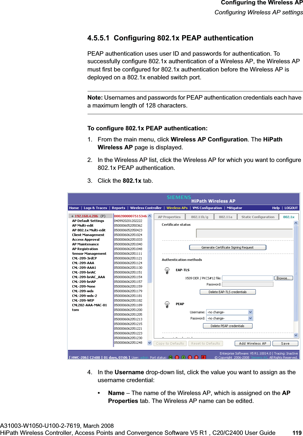 hwc_apstartup.fmConfiguring the Wireless APConfiguring Wireless AP settingsA31003-W1050-U100-2-7619, March 2008HiPath Wireless Controller, Access Points and Convergence Software V5 R1 , C20/C2400 User Guide 119 4.5.5.1 Configuring 802.1x PEAP authenticationPEAP authentication uses user ID and passwords for authentication. To successfully configure 802.1x authentication of a Wireless AP, the Wireless AP must first be configured for 802.1x authentication before the Wireless AP is deployed on a 802.1x enabled switch port.Note: Usernames and passwords for PEAP authentication credentials each have a maximum length of 128 characters.To configure 802.1x PEAP authentication:1. From the main menu, click Wireless AP Configuration. The HiPath Wireless AP page is displayed.2. In the Wireless AP list, click the Wireless AP for which you want to configure 802.1x PEAP authentication.3. Click the 802.1x tab.4. In the Username drop-down list, click the value you want to assign as the username credential: •Name – The name of the Wireless AP, which is assigned on the APProperties tab. The Wireless AP name can be edited.