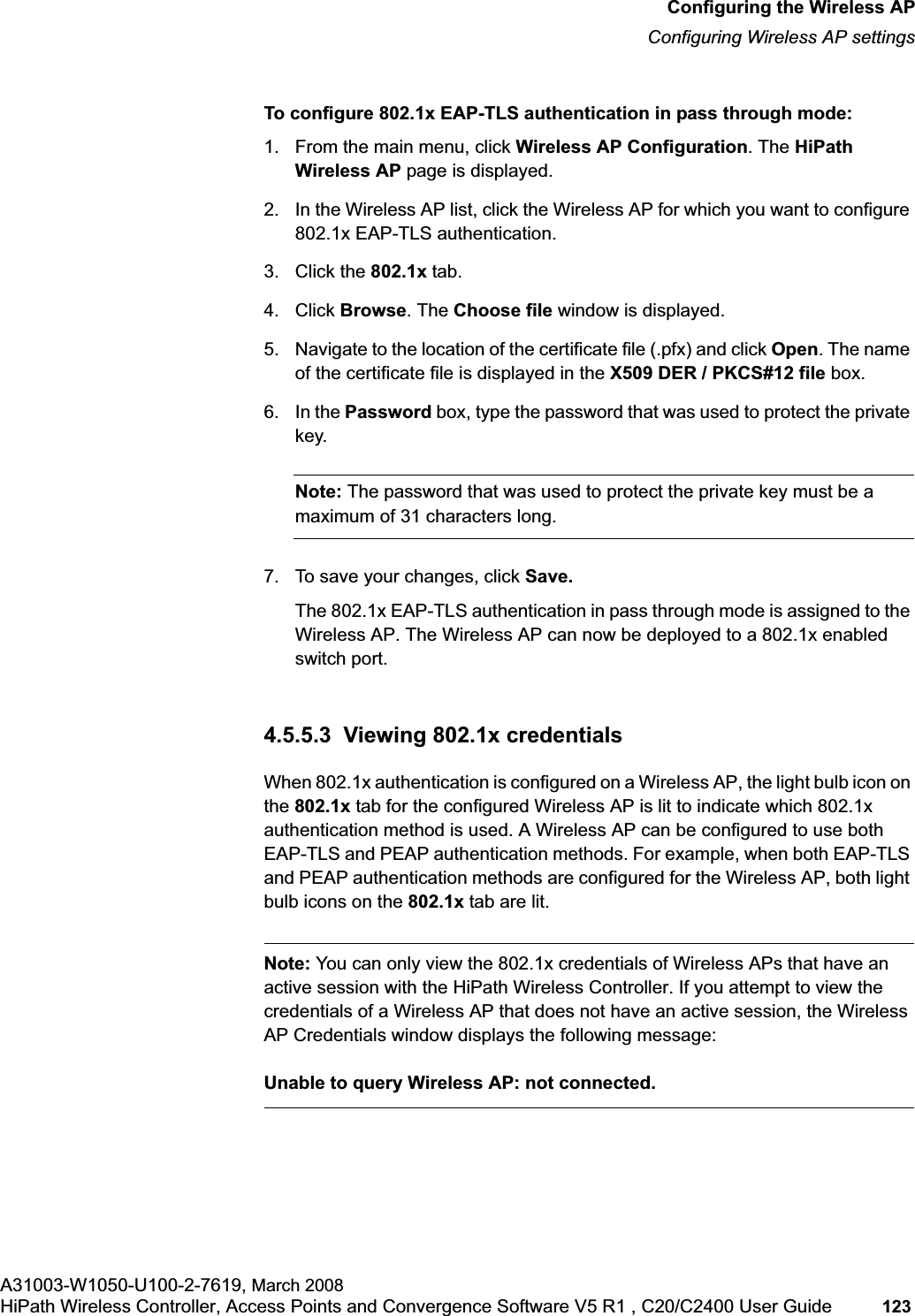 hwc_apstartup.fmConfiguring the Wireless APConfiguring Wireless AP settingsA31003-W1050-U100-2-7619, March 2008HiPath Wireless Controller, Access Points and Convergence Software V5 R1 , C20/C2400 User Guide 123 To configure 802.1x EAP-TLS authentication in pass through mode:1. From the main menu, click Wireless AP Configuration. The HiPath Wireless AP page is displayed.2. In the Wireless AP list, click the Wireless AP for which you want to configure 802.1x EAP-TLS authentication.3. Click the 802.1x tab.4. Click Browse. The Choose file window is displayed. 5. Navigate to the location of the certificate file (.pfx) and click Open. The name of the certificate file is displayed in the X509 DER / PKCS#12 file box.6. In the Password box, type the password that was used to protect the private key. Note: The password that was used to protect the private key must be a maximum of 31 characters long.7. To save your changes, click Save.The 802.1x EAP-TLS authentication in pass through mode is assigned to the Wireless AP. The Wireless AP can now be deployed to a 802.1x enabled switch port.4.5.5.3 Viewing 802.1x credentialsWhen 802.1x authentication is configured on a Wireless AP, the light bulb icon on the 802.1x tab for the configured Wireless AP is lit to indicate which 802.1x authentication method is used. A Wireless AP can be configured to use both EAP-TLS and PEAP authentication methods. For example, when both EAP-TLS and PEAP authentication methods are configured for the Wireless AP, both light bulb icons on the 802.1x tab are lit.Note: You can only view the 802.1x credentials of Wireless APs that have an active session with the HiPath Wireless Controller. If you attempt to view the credentials of a Wireless AP that does not have an active session, the Wireless AP Credentials window displays the following message:Unable to query Wireless AP: not connected.