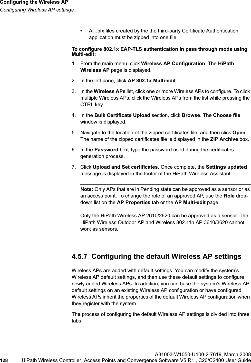 Configuring the Wireless APhwc_apstartup.fmConfiguring Wireless AP settingsA31003-W1050-U100-2-7619,March 2008128 HiPath Wireless Controller, Access Points and Convergence Software V5 R1 , C20/C2400 User Guide •All .pfx files created by the the third-party Certificate Authentication application must be zipped into one file.To configure 802.1x EAP-TLS authentication in pass through mode using Multi-edit:1. From the main menu, click Wireless AP Configuration. The HiPathWireless AP page is displayed.2. In the left pane, click AP 802.1x Multi-edit.3. In the Wireless APs list, click one or more Wireless APs to configure. To click multiple Wireless APs, click the Wireless APs from the list while pressing the CTRL key.4. In the Bulk Certificate Upload section, click Browse. The Choose filewindow is displayed. 5. Navigate to the location of the zipped certificates file, and then click Open.The name of the zipped certificates file is displayed in the ZIP Archive box.6. In the Password box, type the password used during the certificates generation process.7. Click Upload and Set certificates. Once complete, the Settings updatedmessage is displayed in the footer of the HiPath Wireless Assistant.Note: Only APs that are in Pending state can be approved as a sensor or as an access point. To change the role of an approved AP, use the Role drop-down list on the AP Properties tab or the AP Multi-edit page.Only the HiPath Wireless AP 2610/2620 can be approved as a sensor. The HiPath Wireless Outdoor AP and Wireless 802.11n AP 3610/3620 cannot work as sensors. 4.5.7 Configuring the default Wireless AP settingsWireless APs are added with default settings. You can modify the system’s Wireless AP default settings, and then use these default settings to configure newly added Wireless APs. In addition, you can base the system’s Wireless AP default settings on an existing Wireless AP configuration or have configured Wireless APs inherit the properties of the default Wireless AP configuration when they register with the system.The process of configuring the default Wireless AP settings is divided into three tabs: