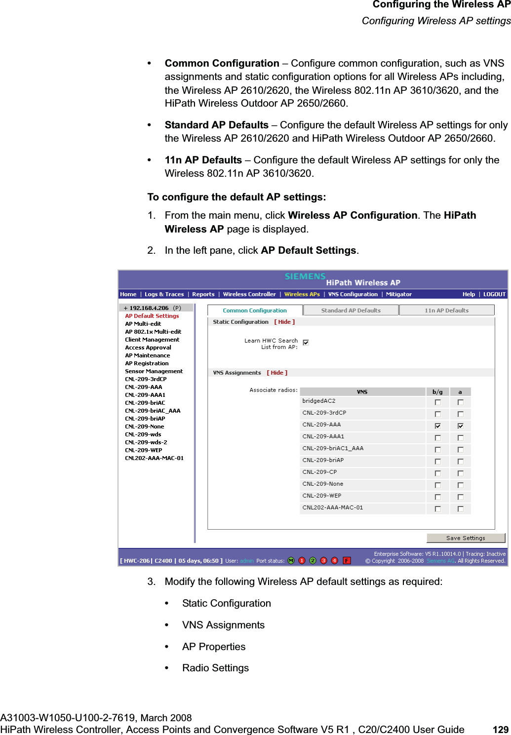 hwc_apstartup.fmConfiguring the Wireless APConfiguring Wireless AP settingsA31003-W1050-U100-2-7619, March 2008HiPath Wireless Controller, Access Points and Convergence Software V5 R1 , C20/C2400 User Guide 129 • Common Configuration – Configure common configuration, such as VNS assignments and static configuration options for all Wireless APs including, the Wireless AP 2610/2620, the Wireless 802.11n AP 3610/3620, and the HiPath Wireless Outdoor AP 2650/2660.• Standard AP Defaults – Configure the default Wireless AP settings for only the Wireless AP 2610/2620 and HiPath Wireless Outdoor AP 2650/2660.•11n AP Defaults – Configure the default Wireless AP settings for only the Wireless 802.11n AP 3610/3620.To configure the default AP settings:1. From the main menu, click Wireless AP Configuration. The HiPath Wireless AP page is displayed.2. In the left pane, click AP Default Settings.3. Modify the following Wireless AP default settings as required:•Static Configuration•VNS Assignments•AP Properties•Radio Settings