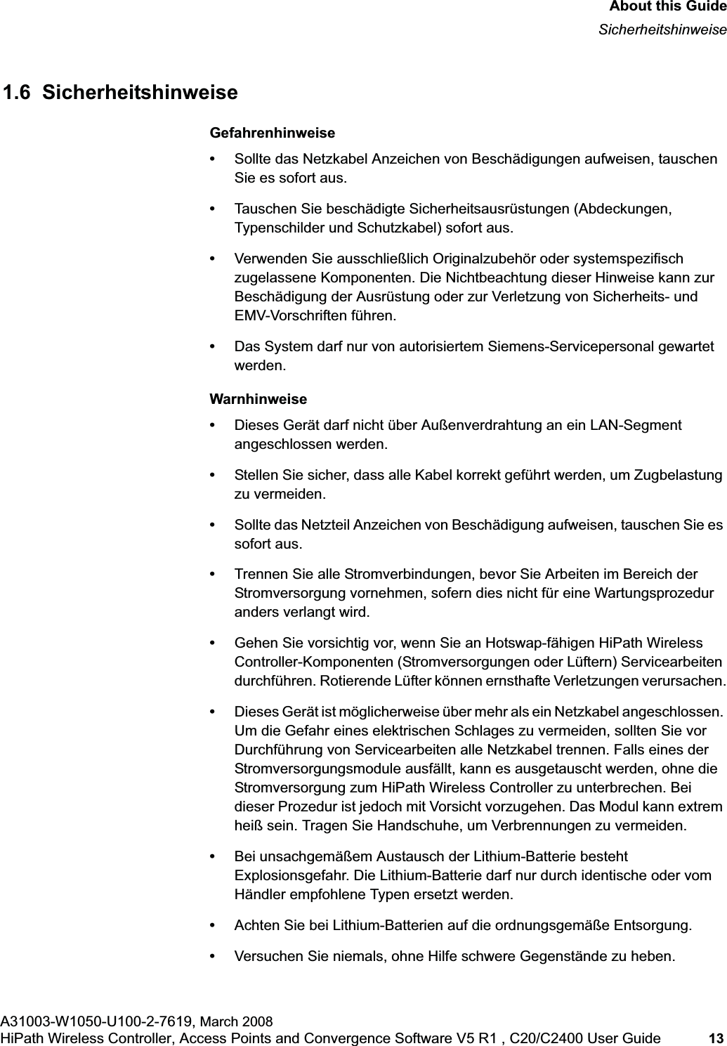 hwc_pref.fmAbout this GuideSicherheitshinweiseA31003-W1050-U100-2-7619, March 2008HiPath Wireless Controller, Access Points and Convergence Software V5 R1 , C20/C2400 User Guide 13 1.6 SicherheitshinweiseGefahrenhinweise•Sollte das Netzkabel Anzeichen von Beschädigungen aufweisen, tauschen Sie es sofort aus.•Tauschen Sie beschädigte Sicherheitsausrüstungen (Abdeckungen, Typenschilder und Schutzkabel) sofort aus.•Verwenden Sie ausschließlich Originalzubehör oder systemspezifisch zugelassene Komponenten. Die Nichtbeachtung dieser Hinweise kann zur Beschädigung der Ausrüstung oder zur Verletzung von Sicherheits- und EMV-Vorschriften führen.•Das System darf nur von autorisiertem Siemens-Servicepersonal gewartet werden.Warnhinweise•Dieses Gerät darf nicht über Außenverdrahtung an ein LAN-Segment angeschlossen werden.•Stellen Sie sicher, dass alle Kabel korrekt geführt werden, um Zugbelastung zu vermeiden.•Sollte das Netzteil Anzeichen von Beschädigung aufweisen, tauschen Sie es sofort aus.•Trennen Sie alle Stromverbindungen, bevor Sie Arbeiten im Bereich der Stromversorgung vornehmen, sofern dies nicht für eine Wartungsprozedur anders verlangt wird.•Gehen Sie vorsichtig vor, wenn Sie an Hotswap-fähigen HiPath Wireless Controller-Komponenten (Stromversorgungen oder Lüftern) Servicearbeiten durchführen. Rotierende Lüfter können ernsthafte Verletzungen verursachen.•Dieses Gerät ist möglicherweise über mehr als ein Netzkabel angeschlossen. Um die Gefahr eines elektrischen Schlages zu vermeiden, sollten Sie vor Durchführung von Servicearbeiten alle Netzkabel trennen. Falls eines der Stromversorgungsmodule ausfällt, kann es ausgetauscht werden, ohne die Stromversorgung zum HiPath Wireless Controller zu unterbrechen. Bei dieser Prozedur ist jedoch mit Vorsicht vorzugehen. Das Modul kann extrem heiß sein. Tragen Sie Handschuhe, um Verbrennungen zu vermeiden.•Bei unsachgemäßem Austausch der Lithium-Batterie besteht Explosionsgefahr. Die Lithium-Batterie darf nur durch identische oder vom Händler empfohlene Typen ersetzt werden. •Achten Sie bei Lithium-Batterien auf die ordnungsgemäße Entsorgung.•Versuchen Sie niemals, ohne Hilfe schwere Gegenstände zu heben.