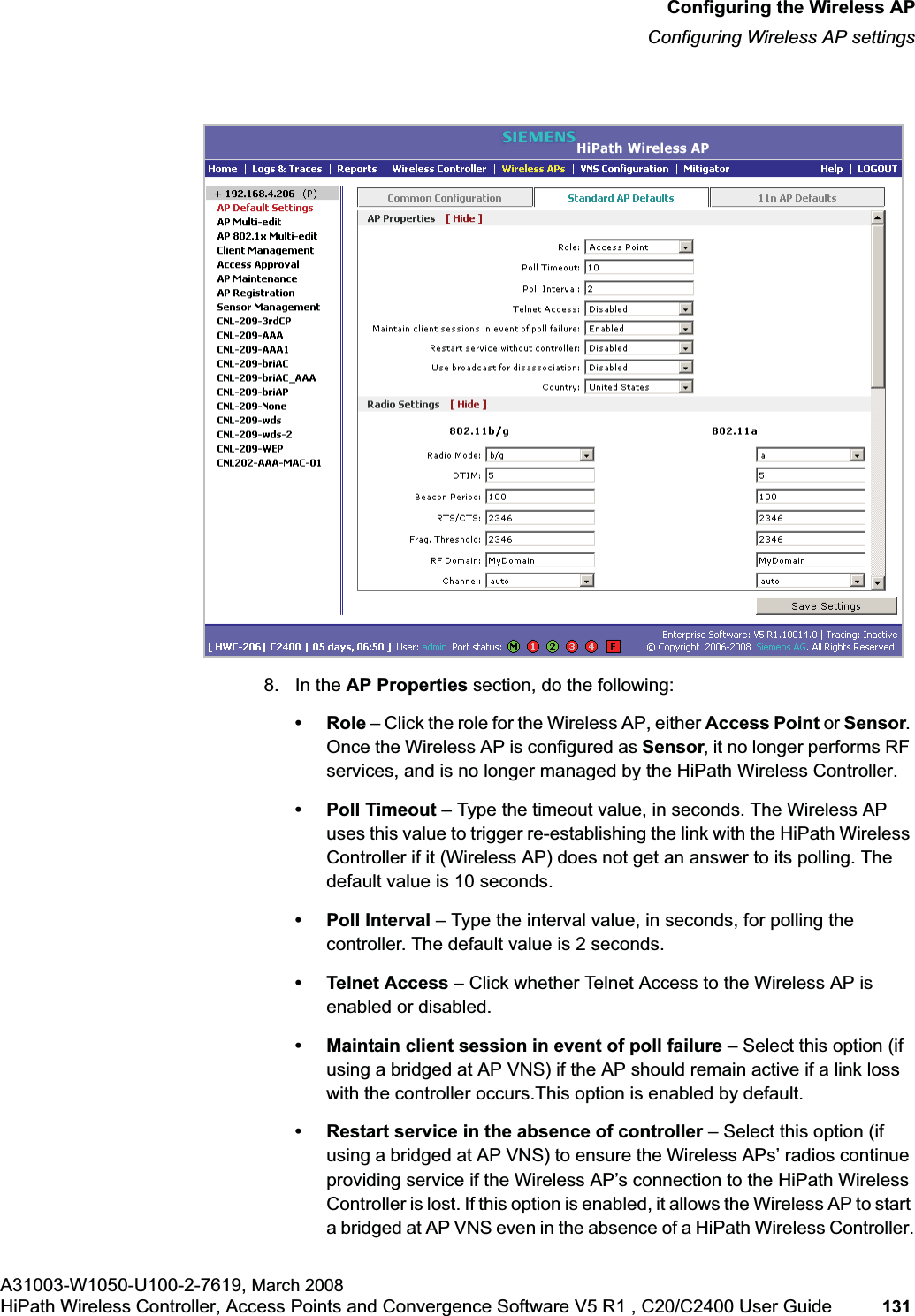 hwc_apstartup.fmConfiguring the Wireless APConfiguring Wireless AP settingsA31003-W1050-U100-2-7619, March 2008HiPath Wireless Controller, Access Points and Convergence Software V5 R1 , C20/C2400 User Guide 131 8. In the AP Properties section, do the following:•Role – Click the role for the Wireless AP, either Access Point or Sensor.Once the Wireless AP is configured as Sensor, it no longer performs RF services, and is no longer managed by the HiPath Wireless Controller.• Poll Timeout – Type the timeout value, in seconds. The Wireless AP uses this value to trigger re-establishing the link with the HiPath Wireless Controller if it (Wireless AP) does not get an answer to its polling. The default value is 10 seconds.• Poll Interval – Type the interval value, in seconds, for polling the controller. The default value is 2 seconds.• Telnet Access – Click whether Telnet Access to the Wireless AP is enabled or disabled.• Maintain client session in event of poll failure – Select this option (if using a bridged at AP VNS) if the AP should remain active if a link loss with the controller occurs.This option is enabled by default. • Restart service in the absence of controller – Select this option (if using a bridged at AP VNS) to ensure the Wireless APs’ radios continue providing service if the Wireless AP’s connection to the HiPath Wireless Controller is lost. If this option is enabled, it allows the Wireless AP to start a bridged at AP VNS even in the absence of a HiPath Wireless Controller.