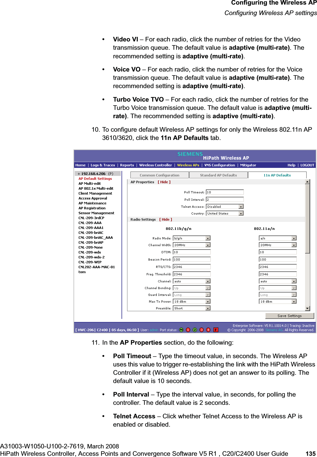 hwc_apstartup.fmConfiguring the Wireless APConfiguring Wireless AP settingsA31003-W1050-U100-2-7619, March 2008HiPath Wireless Controller, Access Points and Convergence Software V5 R1 , C20/C2400 User Guide 135 •Video VI – For each radio, click the number of retries for the Video transmission queue. The default value is adaptive (multi-rate). The recommended setting is adaptive (multi-rate).•Voice VO – For each radio, click the number of retries for the Voice transmission queue. The default value is adaptive (multi-rate). The recommended setting is adaptive (multi-rate).• Turbo Voice TVO – For each radio, click the number of retries for the Turbo Voice transmission queue. The default value is adaptive (multi-rate). The recommended setting is adaptive (multi-rate).10. To configure default Wireless AP settings for only the Wireless 802.11n AP 3610/3620, click the 11n AP Defaults tab.11. In the AP Properties section, do the following:• Poll Timeout – Type the timeout value, in seconds. The Wireless AP uses this value to trigger re-establishing the link with the HiPath Wireless Controller if it (Wireless AP) does not get an answer to its polling. The default value is 10 seconds.• Poll Interval – Type the interval value, in seconds, for polling the controller. The default value is 2 seconds.• Telnet Access – Click whether Telnet Access to the Wireless AP is enabled or disabled.