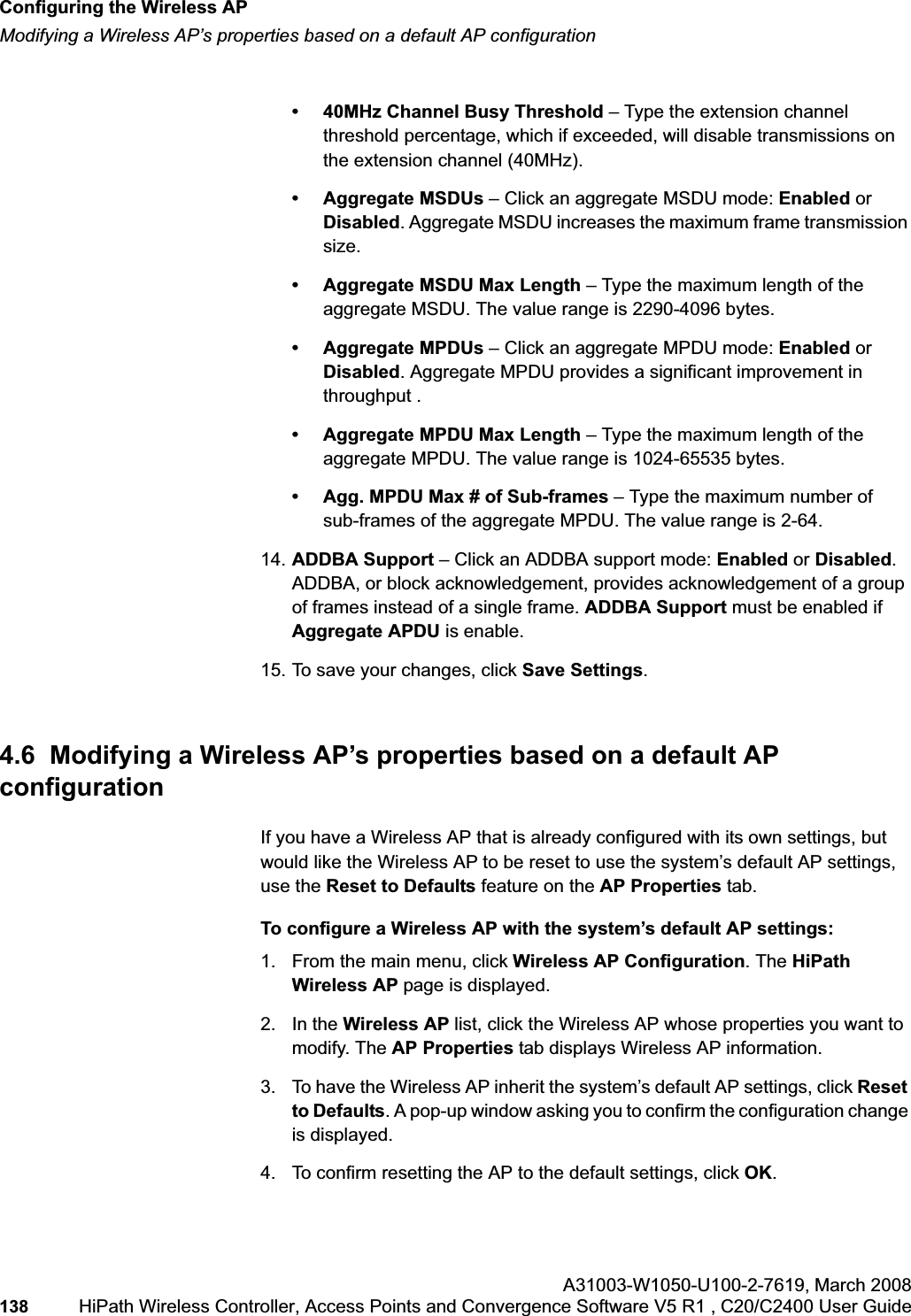 Configuring the Wireless APhwc_apstartup.fmModifying a Wireless AP’s properties based on a default AP configurationA31003-W1050-U100-2-7619,March 2008138 HiPath Wireless Controller, Access Points and Convergence Software V5 R1 , C20/C2400 User Guide • 40MHz Channel Busy Threshold – Type the extension channel threshold percentage, which if exceeded, will disable transmissions on the extension channel (40MHz).• Aggregate MSDUs – Click an aggregate MSDU mode: Enabled or Disabled. Aggregate MSDU increases the maximum frame transmission size.• Aggregate MSDU Max Length – Type the maximum length of the aggregate MSDU. The value range is 2290-4096 bytes.• Aggregate MPDUs – Click an aggregate MPDU mode: Enabled or Disabled. Aggregate MPDU provides a significant improvement in throughput .• Aggregate MPDU Max Length – Type the maximum length of the aggregate MPDU. The value range is 1024-65535 bytes.• Agg. MPDU Max # of Sub-frames – Type the maximum number of sub-frames of the aggregate MPDU. The value range is 2-64.14. ADDBA Support – Click an ADDBA support mode: Enabled or Disabled.ADDBA, or block acknowledgement, provides acknowledgement of a group of frames instead of a single frame. ADDBA Support must be enabled if Aggregate APDU is enable.15. To save your changes, click Save Settings.4.6 Modifying a Wireless AP’s properties based on a default AP configurationIf you have a Wireless AP that is already configured with its own settings, but would like the Wireless AP to be reset to use the system’s default AP settings, use the Reset to Defaults feature on the AP Properties tab.To configure a Wireless AP with the system’s default AP settings:1. From the main menu, click Wireless AP Configuration. The HiPathWireless AP page is displayed.2. In the Wireless AP list, click the Wireless AP whose properties you want to modify. The AP Properties tab displays Wireless AP information.3. To have the Wireless AP inherit the system’s default AP settings, click Reset to Defaults. A pop-up window asking you to confirm the configuration change is displayed.4. To confirm resetting the AP to the default settings, click OK.