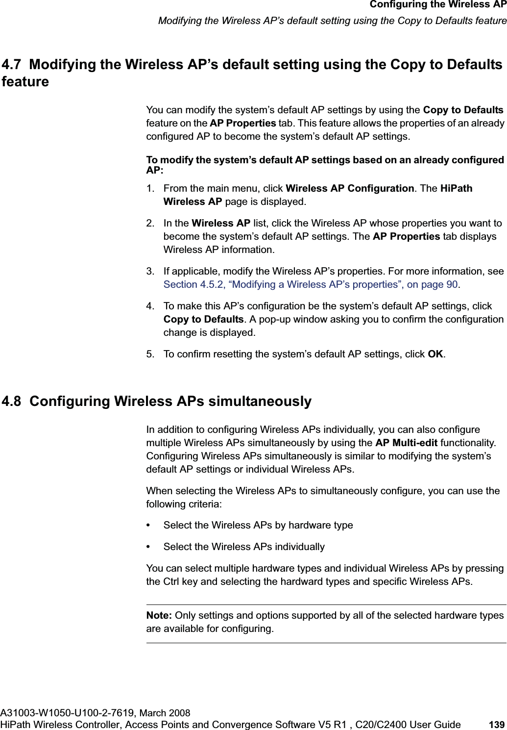 hwc_apstartup.fmConfiguring the Wireless APModifying the Wireless AP’s default setting using the Copy to Defaults featureA31003-W1050-U100-2-7619, March 2008HiPath Wireless Controller, Access Points and Convergence Software V5 R1 , C20/C2400 User Guide 139 4.7 Modifying the Wireless AP’s default setting using the Copy to Defaults featureYou can modify the system’s default AP settings by using the Copy to Defaultsfeature on the AP Properties tab. This feature allows the properties of an already configured AP to become the system’s default AP settings.To modify the system’s default AP settings based on an already configured AP:1. From the main menu, click Wireless AP Configuration. The HiPath Wireless AP page is displayed.2. In the Wireless AP list, click the Wireless AP whose properties you want to become the system’s default AP settings. The AP Properties tab displays Wireless AP information.3. If applicable, modify the Wireless AP’s properties. For more information, see Section 4.5.2, “Modifying a Wireless AP’s properties”, on page 90.4. To make this AP’s configuration be the system’s default AP settings, click Copy to Defaults. A pop-up window asking you to confirm the configuration change is displayed.5. To confirm resetting the system’s default AP settings, click OK.4.8 Configuring Wireless APs simultaneouslyIn addition to configuring Wireless APs individually, you can also configure multiple Wireless APs simultaneously by using the AP Multi-edit functionality. Configuring Wireless APs simultaneously is similar to modifying the system’s default AP settings or individual Wireless APs. When selecting the Wireless APs to simultaneously configure, you can use the following criteria:•Select the Wireless APs by hardware type•Select the Wireless APs individuallyYou can select multiple hardware types and individual Wireless APs by pressing the Ctrl key and selecting the hardward types and specific Wireless APs.Note: Only settings and options supported by all of the selected hardware types are available for configuring.