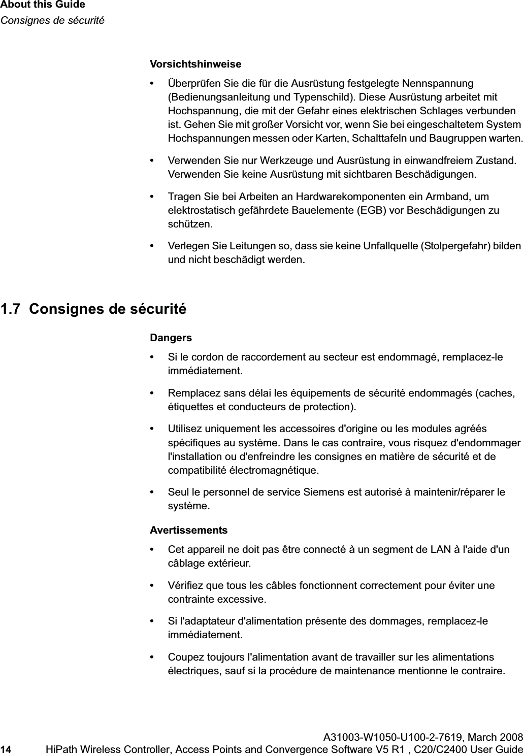 About this Guidehwc_pref.fmConsignes de sécuritéA31003-W1050-U100-2-7619,March 200814 HiPath Wireless Controller, Access Points and Convergence Software V5 R1 , C20/C2400 User Guide Vorsichtshinweise•Überprüfen Sie die für die Ausrüstung festgelegte Nennspannung (Bedienungsanleitung und Typenschild). Diese Ausrüstung arbeitet mit Hochspannung, die mit der Gefahr eines elektrischen Schlages verbunden ist. Gehen Sie mit großer Vorsicht vor, wenn Sie bei eingeschaltetem System Hochspannungen messen oder Karten, Schalttafeln und Baugruppen warten.•Verwenden Sie nur Werkzeuge und Ausrüstung in einwandfreiem Zustand. Verwenden Sie keine Ausrüstung mit sichtbaren Beschädigungen.•Tragen Sie bei Arbeiten an Hardwarekomponenten ein Armband, um elektrostatisch gefährdete Bauelemente (EGB) vor Beschädigungen zu schützen.•Verlegen Sie Leitungen so, dass sie keine Unfallquelle (Stolpergefahr) bilden und nicht beschädigt werden.1.7 Consignes de sécuritéDangers•Si le cordon de raccordement au secteur est endommagé, remplacez-le immédiatement.•Remplacez sans délai les équipements de sécurité endommagés (caches, étiquettes et conducteurs de protection).•Utilisez uniquement les accessoires d'origine ou les modules agréés spécifiques au système. Dans le cas contraire, vous risquez d'endommager l'installation ou d'enfreindre les consignes en matière de sécurité et de compatibilité électromagnétique.•Seul le personnel de service Siemens est autorisé à maintenir/réparer le système.Avertissements•Cet appareil ne doit pas être connecté à un segment de LAN à l'aide d'un câblage extérieur.•Vérifiez que tous les câbles fonctionnent correctement pour éviter une contrainte excessive.•Si l'adaptateur d'alimentation présente des dommages, remplacez-le immédiatement.•Coupez toujours l'alimentation avant de travailler sur les alimentations électriques, sauf si la procédure de maintenance mentionne le contraire.