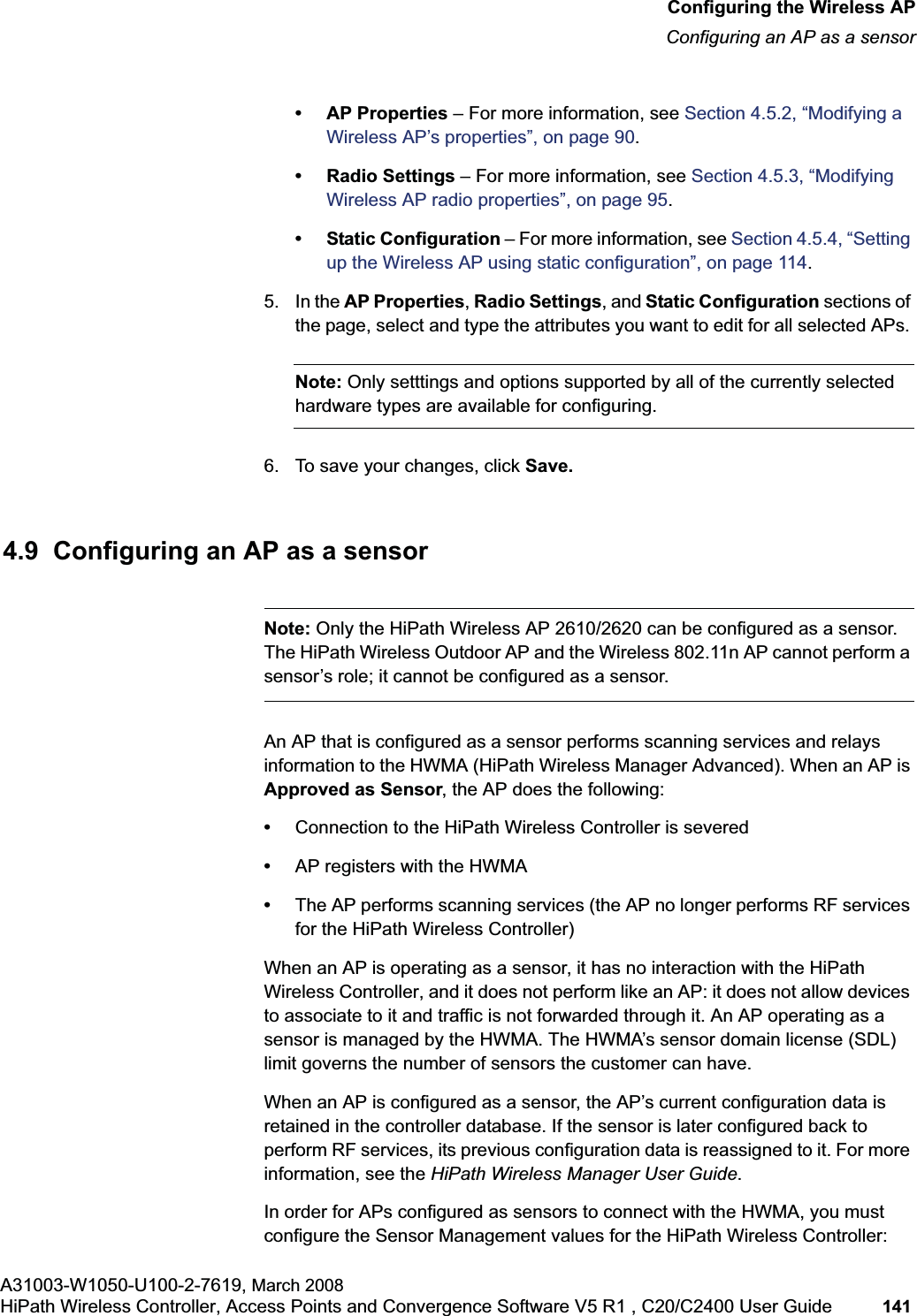 hwc_apstartup.fmConfiguring the Wireless APConfiguring an AP as a sensorA31003-W1050-U100-2-7619, March 2008HiPath Wireless Controller, Access Points and Convergence Software V5 R1 , C20/C2400 User Guide 141 • AP Properties – For more information, see Section 4.5.2, “Modifying a Wireless AP’s properties”, on page 90.• Radio Settings – For more information, see Section 4.5.3, “Modifying Wireless AP radio properties”, on page 95.• Static Configuration – For more information, see Section 4.5.4, “Setting up the Wireless AP using static configuration”, on page 114.5. In the AP Properties,Radio Settings, and Static Configuration sections of the page, select and type the attributes you want to edit for all selected APs. Note: Only setttings and options supported by all of the currently selected hardware types are available for configuring.6. To save your changes, click Save.4.9 Configuring an AP as a sensorNote: Only the HiPath Wireless AP 2610/2620 can be configured as a sensor. The HiPath Wireless Outdoor AP and the Wireless 802.11n AP cannot perform a sensor’s role; it cannot be configured as a sensor.An AP that is configured as a sensor performs scanning services and relays information to the HWMA (HiPath Wireless Manager Advanced). When an AP is Approved as Sensor, the AP does the following: •Connection to the HiPath Wireless Controller is severed•AP registers with the HWMA•The AP performs scanning services (the AP no longer performs RF services for the HiPath Wireless Controller)When an AP is operating as a sensor, it has no interaction with the HiPath Wireless Controller, and it does not perform like an AP: it does not allow devices to associate to it and traffic is not forwarded through it. An AP operating as a sensor is managed by the HWMA. The HWMA’s sensor domain license (SDL) limit governs the number of sensors the customer can have.When an AP is configured as a sensor, the AP’s current configuration data is retained in the controller database. If the sensor is later configured back to perform RF services, its previous configuration data is reassigned to it. For more information, see the HiPath Wireless Manager User Guide.In order for APs configured as sensors to connect with the HWMA, you must configure the Sensor Management values for the HiPath Wireless Controller: