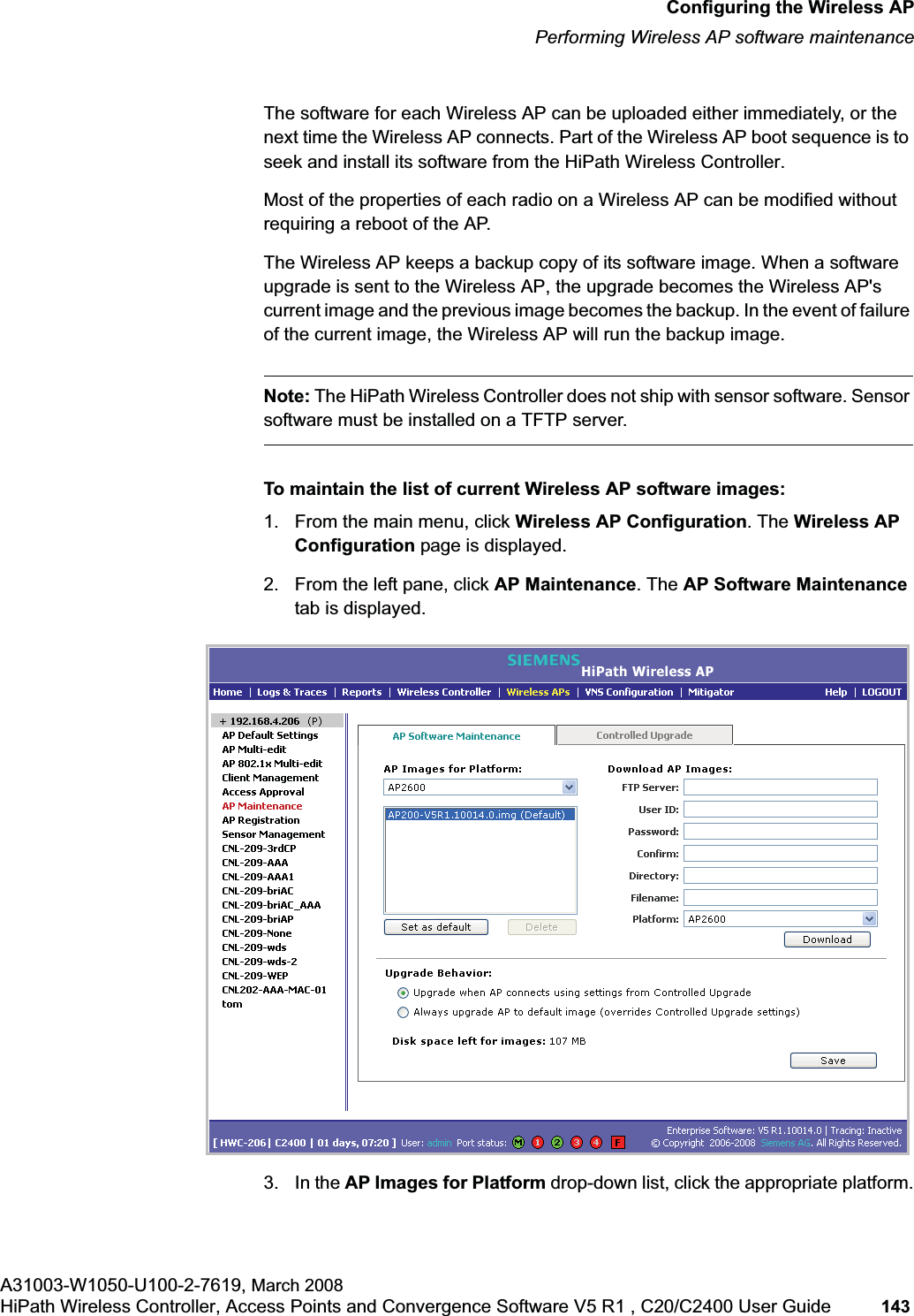 hwc_apstartup.fmConfiguring the Wireless APPerforming Wireless AP software maintenanceA31003-W1050-U100-2-7619, March 2008HiPath Wireless Controller, Access Points and Convergence Software V5 R1 , C20/C2400 User Guide 143 The software for each Wireless AP can be uploaded either immediately, or the next time the Wireless AP connects. Part of the Wireless AP boot sequence is to seek and install its software from the HiPath Wireless Controller.Most of the properties of each radio on a Wireless AP can be modified without requiring a reboot of the AP.The Wireless AP keeps a backup copy of its software image. When a software upgrade is sent to the Wireless AP, the upgrade becomes the Wireless AP's current image and the previous image becomes the backup. In the event of failure of the current image, the Wireless AP will run the backup image.Note: The HiPath Wireless Controller does not ship with sensor software. Sensor software must be installed on a TFTP server.To maintain the list of current Wireless AP software images:1. From the main menu, click Wireless AP Configuration. The Wireless AP Configuration page is displayed.2. From the left pane, click AP Maintenance. The AP Software Maintenancetab is displayed.3. In the AP Images for Platform drop-down list, click the appropriate platform.