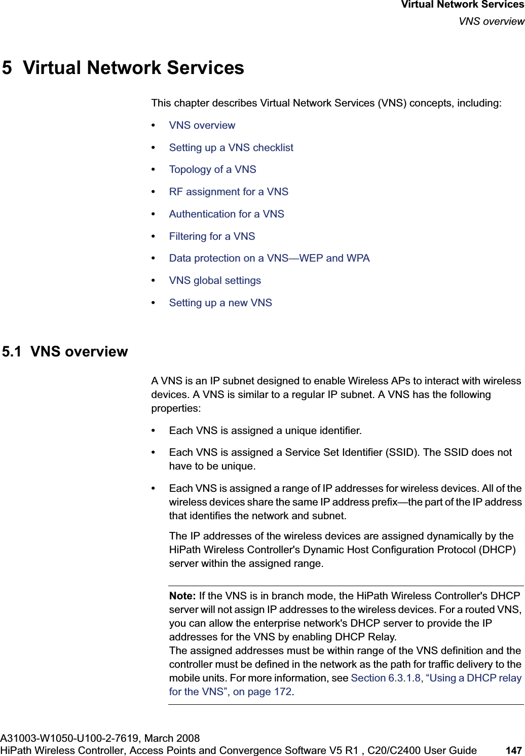 hwc_vnsintro.fmA31003-W1050-U100-2-7619, March 2008HiPath Wireless Controller, Access Points and Convergence Software V5 R1 , C20/C2400 User Guide 147 Virtual Network ServicesVNS overview5 Virtual Network ServicesThis chapter describes Virtual Network Services (VNS) concepts, including:•VNS overview•Setting up a VNS checklist•Topology of a VNS•RF assignment for a VNS•Authentication for a VNS•Filtering for a VNS•Data protection on a VNS—WEP and WPA•VNS global settings•Setting up a new VNS5.1 VNS overviewA VNS is an IP subnet designed to enable Wireless APs to interact with wireless devices. A VNS is similar to a regular IP subnet. A VNS has the following properties:•Each VNS is assigned a unique identifier.•Each VNS is assigned a Service Set Identifier (SSID). The SSID does not have to be unique.•Each VNS is assigned a range of IP addresses for wireless devices. All of the wireless devices share the same IP address prefix—the part of the IP address that identifies the network and subnet. The IP addresses of the wireless devices are assigned dynamically by the HiPath Wireless Controller's Dynamic Host Configuration Protocol (DHCP) server within the assigned range.Note: If the VNS is in branch mode, the HiPath Wireless Controller's DHCP server will not assign IP addresses to the wireless devices. For a routed VNS, you can allow the enterprise network's DHCP server to provide the IP addresses for the VNS by enabling DHCP Relay. The assigned addresses must be within range of the VNS definition and the controller must be defined in the network as the path for traffic delivery to the mobile units. For more information, see Section 6.3.1.8, “Using a DHCP relay for the VNS”, on page 172.