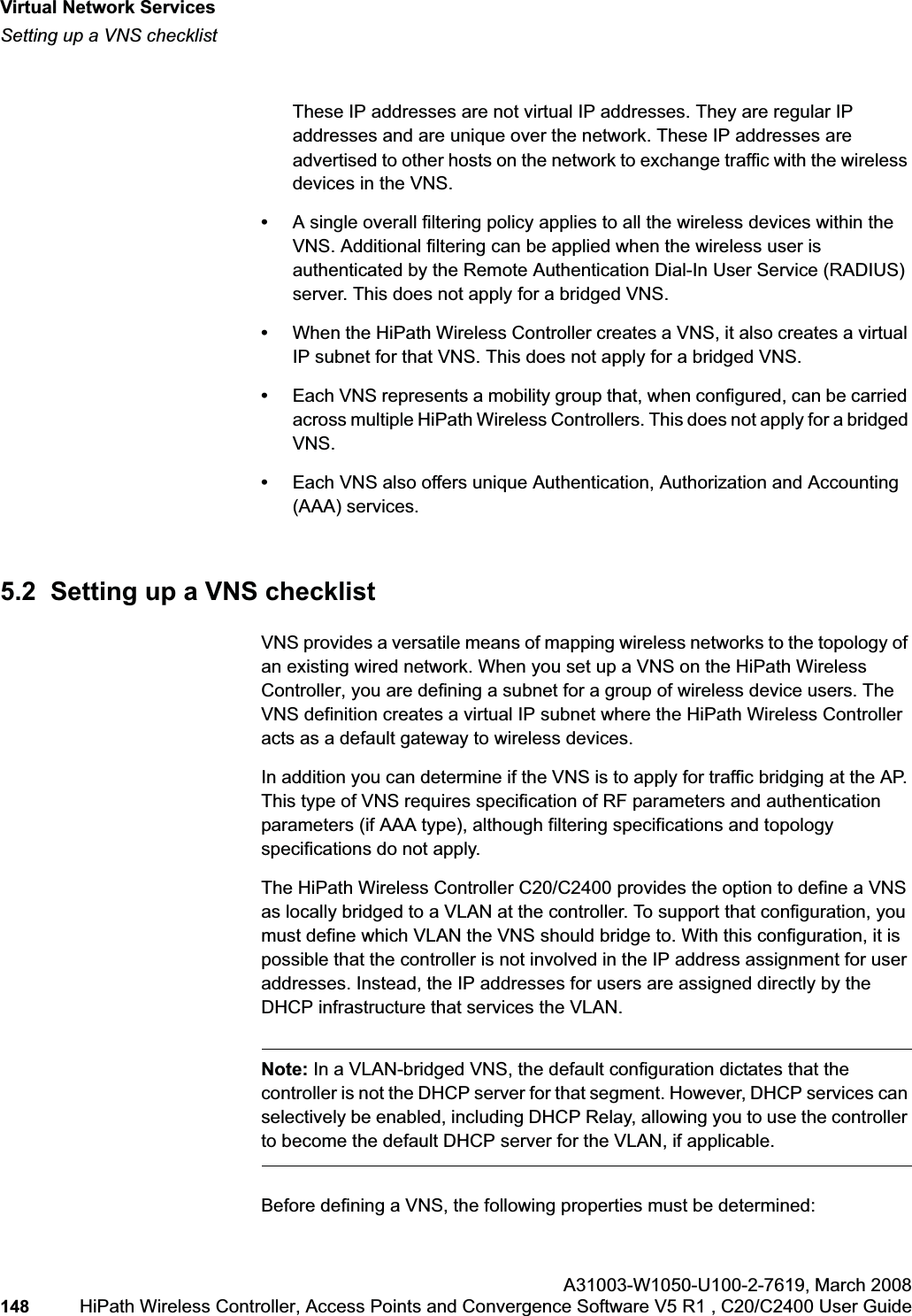 Virtual Network Serviceshwc_vnsintro.fmSetting up a VNS checklistA31003-W1050-U100-2-7619,March 2008148 HiPath Wireless Controller, Access Points and Convergence Software V5 R1 , C20/C2400 User Guide These IP addresses are not virtual IP addresses. They are regular IP addresses and are unique over the network. These IP addresses are advertised to other hosts on the network to exchange traffic with the wireless devices in the VNS.•A single overall filtering policy applies to all the wireless devices within the VNS. Additional filtering can be applied when the wireless user is authenticated by the Remote Authentication Dial-In User Service (RADIUS) server. This does not apply for a bridged VNS.•When the HiPath Wireless Controller creates a VNS, it also creates a virtual IP subnet for that VNS. This does not apply for a bridged VNS.•Each VNS represents a mobility group that, when configured, can be carried across multiple HiPath Wireless Controllers. This does not apply for a bridged VNS.•Each VNS also offers unique Authentication, Authorization and Accounting (AAA) services.5.2 Setting up a VNS checklistVNS provides a versatile means of mapping wireless networks to the topology of an existing wired network. When you set up a VNS on the HiPath Wireless Controller, you are defining a subnet for a group of wireless device users. The VNS definition creates a virtual IP subnet where the HiPath Wireless Controller acts as a default gateway to wireless devices.In addition you can determine if the VNS is to apply for traffic bridging at the AP. This type of VNS requires specification of RF parameters and authentication parameters (if AAA type), although filtering specifications and topology specifications do not apply.The HiPath Wireless Controller C20/C2400 provides the option to define a VNS as locally bridged to a VLAN at the controller. To support that configuration, you must define which VLAN the VNS should bridge to. With this configuration, it is possible that the controller is not involved in the IP address assignment for user addresses. Instead, the IP addresses for users are assigned directly by the DHCP infrastructure that services the VLAN.Note: In a VLAN-bridged VNS, the default configuration dictates that the controller is not the DHCP server for that segment. However, DHCP services can selectively be enabled, including DHCP Relay, allowing you to use the controller to become the default DHCP server for the VLAN, if applicable.Before defining a VNS, the following properties must be determined: