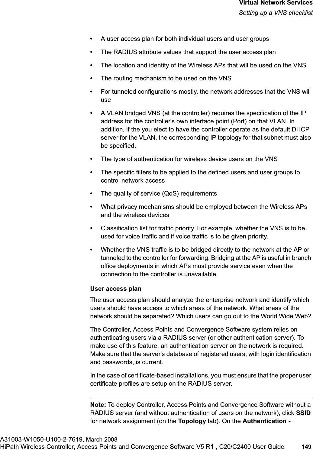 hwc_vnsintro.fmVirtual Network ServicesSetting up a VNS checklistA31003-W1050-U100-2-7619, March 2008HiPath Wireless Controller, Access Points and Convergence Software V5 R1 , C20/C2400 User Guide 149 •A user access plan for both individual users and user groups•The RADIUS attribute values that support the user access plan•The location and identity of the Wireless APs that will be used on the VNS•The routing mechanism to be used on the VNS•For tunneled configurations mostly, the network addresses that the VNS will use•A VLAN bridged VNS (at the controller) requires the specification of the IP address for the controller's own interface point (Port) on that VLAN. In addition, if the you elect to have the controller operate as the default DHCP server for the VLAN, the corresponding IP topology for that subnet must also be specified. •The type of authentication for wireless device users on the VNS•The specific filters to be applied to the defined users and user groups to control network access•The quality of service (QoS) requirements•What privacy mechanisms should be employed between the Wireless APs and the wireless devices•Classification list for traffic priority. For example, whether the VNS is to be used for voice traffic and if voice traffic is to be given priority.•Whether the VNS traffic is to be bridged directly to the network at the AP or tunneled to the controller for forwarding. Bridging at the AP is useful in branch office deployments in which APs must provide service even when the connection to the controller is unavailable.User access planThe user access plan should analyze the enterprise network and identify which users should have access to which areas of the network. What areas of the network should be separated? Which users can go out to the World Wide Web?The Controller, Access Points and Convergence Software system relies on authenticating users via a RADIUS server (or other authentication server). To make use of this feature, an authentication server on the network is required. Make sure that the server's database of registered users, with login identification and passwords, is current. In the case of certificate-based installations, you must ensure that the proper user certificate profiles are setup on the RADIUS server.Note: To deploy Controller, Access Points and Convergence Software without a RADIUS server (and without authentication of users on the network), click SSIDfor network assignment (on the Topology tab). On the Authentication -