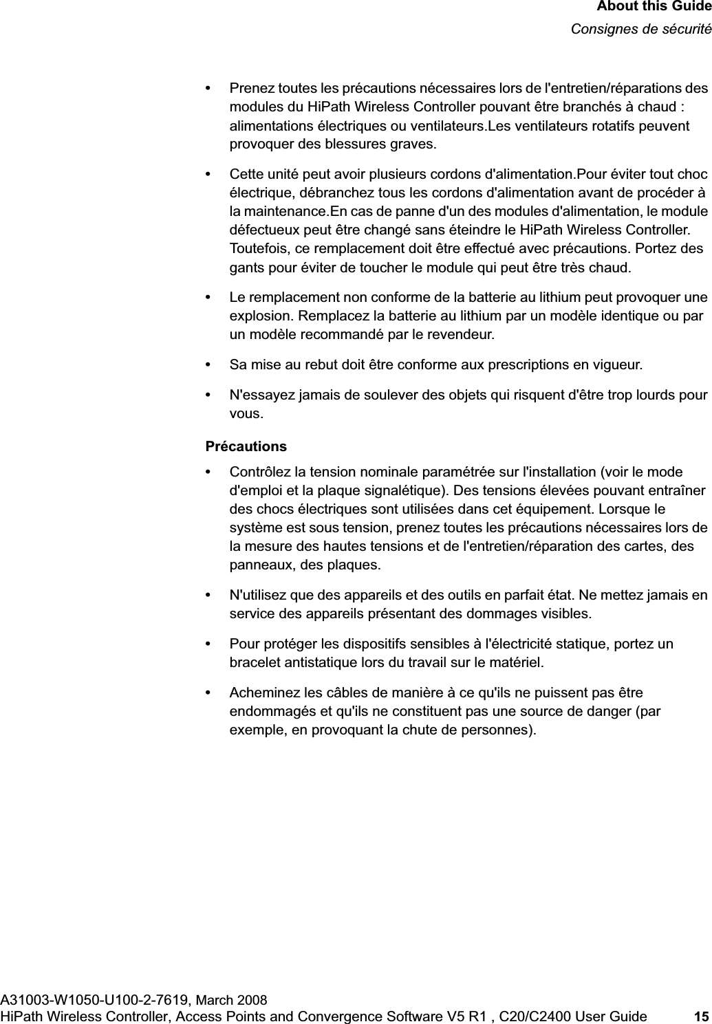 hwc_pref.fmAbout this GuideConsignes de sécuritéA31003-W1050-U100-2-7619, March 2008HiPath Wireless Controller, Access Points and Convergence Software V5 R1 , C20/C2400 User Guide 15 •Prenez toutes les précautions nécessaires lors de l'entretien/réparations des modules du HiPath Wireless Controller pouvant être branchés à chaud : alimentations électriques ou ventilateurs.Les ventilateurs rotatifs peuvent provoquer des blessures graves.•Cette unité peut avoir plusieurs cordons d'alimentation.Pour éviter tout choc électrique, débranchez tous les cordons d'alimentation avant de procéder à la maintenance.En cas de panne d'un des modules d'alimentation, le module défectueux peut être changé sans éteindre le HiPath Wireless Controller. Toutefois, ce remplacement doit être effectué avec précautions. Portez des gants pour éviter de toucher le module qui peut être très chaud.•Le remplacement non conforme de la batterie au lithium peut provoquer une explosion. Remplacez la batterie au lithium par un modèle identique ou par un modèle recommandé par le revendeur. •Sa mise au rebut doit être conforme aux prescriptions en vigueur. •N'essayez jamais de soulever des objets qui risquent d'être trop lourds pour vous.Précautions•Contrôlez la tension nominale paramétrée sur l'installation (voir le mode d'emploi et la plaque signalétique). Des tensions élevées pouvant entraîner des chocs électriques sont utilisées dans cet équipement. Lorsque le système est sous tension, prenez toutes les précautions nécessaires lors de la mesure des hautes tensions et de l'entretien/réparation des cartes, des panneaux, des plaques.•N'utilisez que des appareils et des outils en parfait état. Ne mettez jamais en service des appareils présentant des dommages visibles.•Pour protéger les dispositifs sensibles à l'électricité statique, portez un bracelet antistatique lors du travail sur le matériel.•Acheminez les câbles de manière à ce qu'ils ne puissent pas être endommagés et qu'ils ne constituent pas une source de danger (par exemple, en provoquant la chute de personnes).