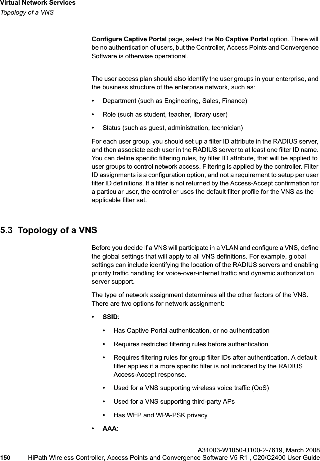 Virtual Network Serviceshwc_vnsintro.fmTopology of a VNSA31003-W1050-U100-2-7619,March 2008150 HiPath Wireless Controller, Access Points and Convergence Software V5 R1 , C20/C2400 User Guide Configure Captive Portal page, select the No Captive Portal option. There will be no authentication of users, but the Controller, Access Points and Convergence Software is otherwise operational.The user access plan should also identify the user groups in your enterprise, and the business structure of the enterprise network, such as:•Department (such as Engineering, Sales, Finance) •Role (such as student, teacher, library user)•Status (such as guest, administration, technician)For each user group, you should set up a filter ID attribute in the RADIUS server, and then associate each user in the RADIUS server to at least one filter ID name. You can define specific filtering rules, by filter ID attribute, that will be applied to user groups to control network access. Filtering is applied by the controller. Filter ID assignments is a configuration option, and not a requirement to setup per user filter ID definitions. If a filter is not returned by the Access-Accept confirmation for a particular user, the controller uses the default filter profile for the VNS as the applicable filter set.5.3 Topology of a VNSBefore you decide if a VNS will participate in a VLAN and configure a VNS, define the global settings that will apply to all VNS definitions. For example, global settings can include identifying the location of the RADIUS servers and enabling priority traffic handling for voice-over-internet traffic and dynamic authorization server support.The type of network assignment determines all the other factors of the VNS. There are two options for network assignment:• SSID:•Has Captive Portal authentication, or no authentication•Requires restricted filtering rules before authentication •Requires filtering rules for group filter IDs after authentication. A default filter applies if a more specific filter is not indicated by the RADIUS Access-Accept response.•Used for a VNS supporting wireless voice traffic (QoS)•Used for a VNS supporting third-party APs•Has WEP and WPA-PSK privacy• AAA: