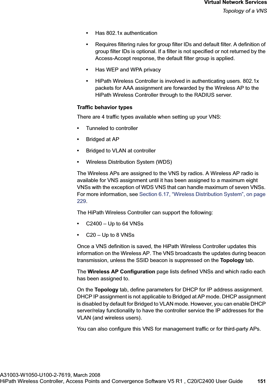 hwc_vnsintro.fmVirtual Network ServicesTopology of a VNSA31003-W1050-U100-2-7619, March 2008HiPath Wireless Controller, Access Points and Convergence Software V5 R1 , C20/C2400 User Guide 151 •Has 802.1x authentication•Requires filtering rules for group filter IDs and default filter. A definition of group filter IDs is optional. If a filter is not specified or not returned by the Access-Accept response, the default filter group is applied. •Has WEP and WPA privacy•HiPath Wireless Controller is involved in authenticating users. 802.1x packets for AAA assignment are forwarded by the Wireless AP to the HiPath Wireless Controller through to the RADIUS server. Traffic behavior typesThere are 4 traffic types available when setting up your VNS:•Tunneled to controller•Bridged at AP•Bridged to VLAN at controller•Wireless Distribution System (WDS)The Wireless APs are assigned to the VNS by radios. A Wireless AP radio is available for VNS assignment until it has been assigned to a maximum eight VNSs with the exception of WDS VNS that can handle maximum of seven VNSs. For more information, see Section 6.17, “Wireless Distribution System”, on page 229.The HiPath Wireless Controller can support the following:•C2400 – Up to 64 VNSs•C20 – Up to 8 VNSsOnce a VNS definition is saved, the HiPath Wireless Controller updates this information on the Wireless AP. The VNS broadcasts the updates during beacon transmission, unless the SSID beacon is suppressed on the Topology tab.The Wireless AP Configuration page lists defined VNSs and which radio each has been assigned to.On the Topology tab, define parameters for DHCP for IP address assignment. DHCP IP assignment is not applicable to Bridged at AP mode. DHCP assignment is disabled by default for Bridged to VLAN mode. However, you can enable DHCP server/relay functionality to have the controller service the IP addresses for the VLAN (and wireless users).You can also configure this VNS for management traffic or for third-party APs.