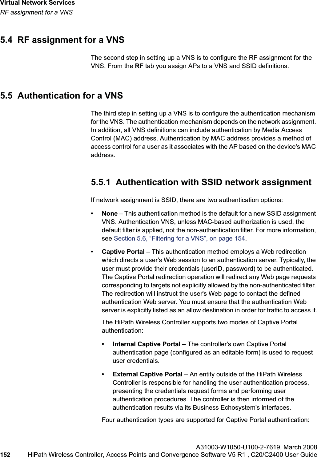 Virtual Network Serviceshwc_vnsintro.fmRF assignment for a VNSA31003-W1050-U100-2-7619,March 2008152 HiPath Wireless Controller, Access Points and Convergence Software V5 R1 , C20/C2400 User Guide 5.4 RF assignment for a VNSThe second step in setting up a VNS is to configure the RF assignment for the VNS. From the RF tab you assign APs to a VNS and SSID definitions. 5.5 Authentication for a VNSThe third step in setting up a VNS is to configure the authentication mechanism for the VNS. The authentication mechanism depends on the network assignment. In addition, all VNS definitions can include authentication by Media Access Control (MAC) address. Authentication by MAC address provides a method of access control for a user as it associates with the AP based on the device's MAC address.5.5.1 Authentication with SSID network assignmentIf network assignment is SSID, there are two authentication options:•None – This authentication method is the default for a new SSID assignment VNS. Authentication VNS, unless MAC-based authorization is used, the default filter is applied, not the non-authentication filter. For more information, see Section 5.6, “Filtering for a VNS”, on page 154.• Captive Portal – This authentication method employs a Web redirection which directs a user's Web session to an authentication server. Typically, the user must provide their credentials (userID, password) to be authenticated. The Captive Portal redirection operation will redirect any Web page requests corresponding to targets not explicitly allowed by the non-authenticated filter. The redirection will instruct the user's Web page to contact the defined authentication Web server. You must ensure that the authentication Web server is explicitly listed as an allow destination in order for traffic to access it.The HiPath Wireless Controller supports two modes of Captive Portal authentication:• Internal Captive Portal – The controller's own Captive Portal authentication page (configured as an editable form) is used to request user credentials.• External Captive Portal – An entity outside of the HiPath Wireless Controller is responsible for handling the user authentication process, presenting the credentials request forms and performing user authentication procedures. The controller is then informed of the authentication results via its Business Echosystem's interfaces.Four authentication types are supported for Captive Portal authentication: