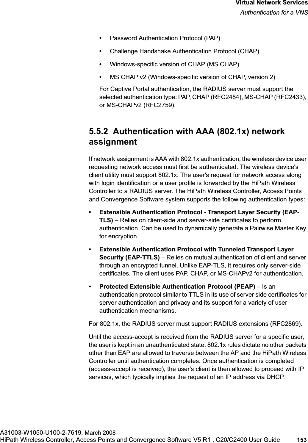 hwc_vnsintro.fmVirtual Network ServicesAuthentication for a VNSA31003-W1050-U100-2-7619, March 2008HiPath Wireless Controller, Access Points and Convergence Software V5 R1 , C20/C2400 User Guide 153 •Password Authentication Protocol (PAP)•Challenge Handshake Authentication Protocol (CHAP)•Windows-specific version of CHAP (MS CHAP)•MS CHAP v2 (Windows-specific version of CHAP, version 2)For Captive Portal authentication, the RADIUS server must support the selected authentication type: PAP, CHAP (RFC2484), MS-CHAP (RFC2433), or MS-CHAPv2 (RFC2759).5.5.2 Authentication with AAA (802.1x) network assignmentIf network assignment is AAA with 802.1x authentication, the wireless device user requesting network access must first be authenticated. The wireless device's client utility must support 802.1x. The user's request for network access along with login identification or a user profile is forwarded by the HiPath Wireless Controller to a RADIUS server. The HiPath Wireless Controller, Access Points and Convergence Software system supports the following authentication types:• Extensible Authentication Protocol - Transport Layer Security (EAP-TLS) – Relies on client-side and server-side certificates to perform authentication. Can be used to dynamically generate a Pairwise Master Key for encryption.• Extensible Authentication Protocol with Tunneled Transport Layer Security (EAP-TTLS) – Relies on mutual authentication of client and server through an encrypted tunnel. Unlike EAP-TLS, it requires only server-side certificates. The client uses PAP, CHAP, or MS-CHAPv2 for authentication.• Protected Extensible Authentication Protocol (PEAP) – Is an authentication protocol similar to TTLS in its use of server side certificates for server authentication and privacy and its support for a variety of user authentication mechanisms.For 802.1x, the RADIUS server must support RADIUS extensions (RFC2869).Until the access-accept is received from the RADIUS server for a specific user, the user is kept in an unauthenticated state. 802.1x rules dictate no other packets other than EAP are allowed to traverse between the AP and the HiPath Wireless Controller until authentication completes. Once authentication is completed (access-accept is received), the user's client is then allowed to proceed with IP services, which typically implies the request of an IP address via DHCP.