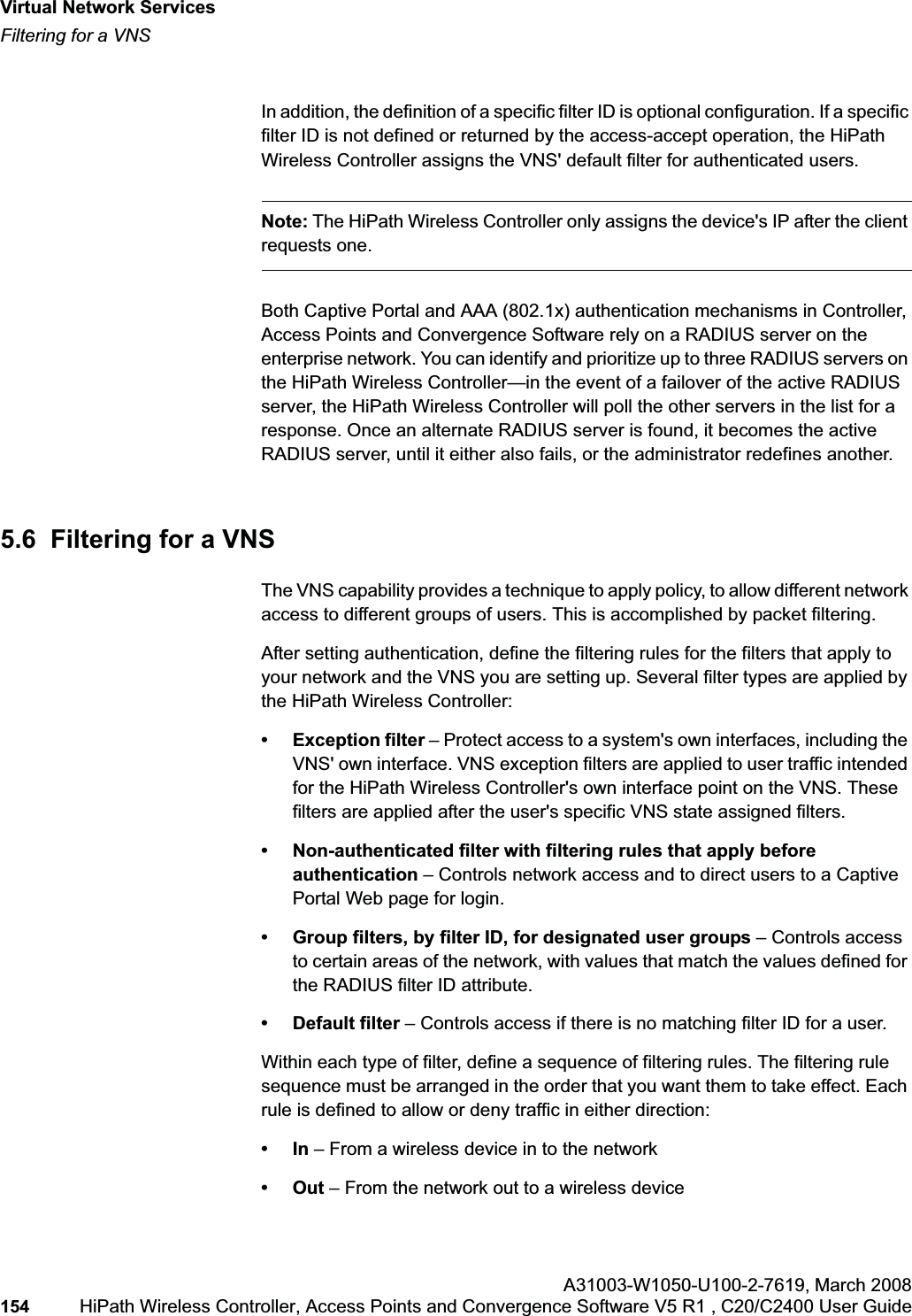 Virtual Network Serviceshwc_vnsintro.fmFiltering for a VNSA31003-W1050-U100-2-7619,March 2008154 HiPath Wireless Controller, Access Points and Convergence Software V5 R1 , C20/C2400 User Guide In addition, the definition of a specific filter ID is optional configuration. If a specific filter ID is not defined or returned by the access-accept operation, the HiPath Wireless Controller assigns the VNS' default filter for authenticated users.Note: The HiPath Wireless Controller only assigns the device's IP after the client requests one.Both Captive Portal and AAA (802.1x) authentication mechanisms in Controller, Access Points and Convergence Software rely on a RADIUS server on the enterprise network. You can identify and prioritize up to three RADIUS servers on the HiPath Wireless Controller—in the event of a failover of the active RADIUS server, the HiPath Wireless Controller will poll the other servers in the list for a response. Once an alternate RADIUS server is found, it becomes the active RADIUS server, until it either also fails, or the administrator redefines another.5.6 Filtering for a VNSThe VNS capability provides a technique to apply policy, to allow different network access to different groups of users. This is accomplished by packet filtering.After setting authentication, define the filtering rules for the filters that apply to your network and the VNS you are setting up. Several filter types are applied by the HiPath Wireless Controller:• Exception filter – Protect access to a system's own interfaces, including the VNS' own interface. VNS exception filters are applied to user traffic intended for the HiPath Wireless Controller's own interface point on the VNS. These filters are applied after the user's specific VNS state assigned filters. • Non-authenticated filter with filtering rules that apply before authentication – Controls network access and to direct users to a Captive Portal Web page for login.• Group filters, by filter ID, for designated user groups – Controls access to certain areas of the network, with values that match the values defined for the RADIUS filter ID attribute.• Default filter – Controls access if there is no matching filter ID for a user.Within each type of filter, define a sequence of filtering rules. The filtering rule sequence must be arranged in the order that you want them to take effect. Each rule is defined to allow or deny traffic in either direction:•In – From a wireless device in to the network •Out – From the network out to a wireless device