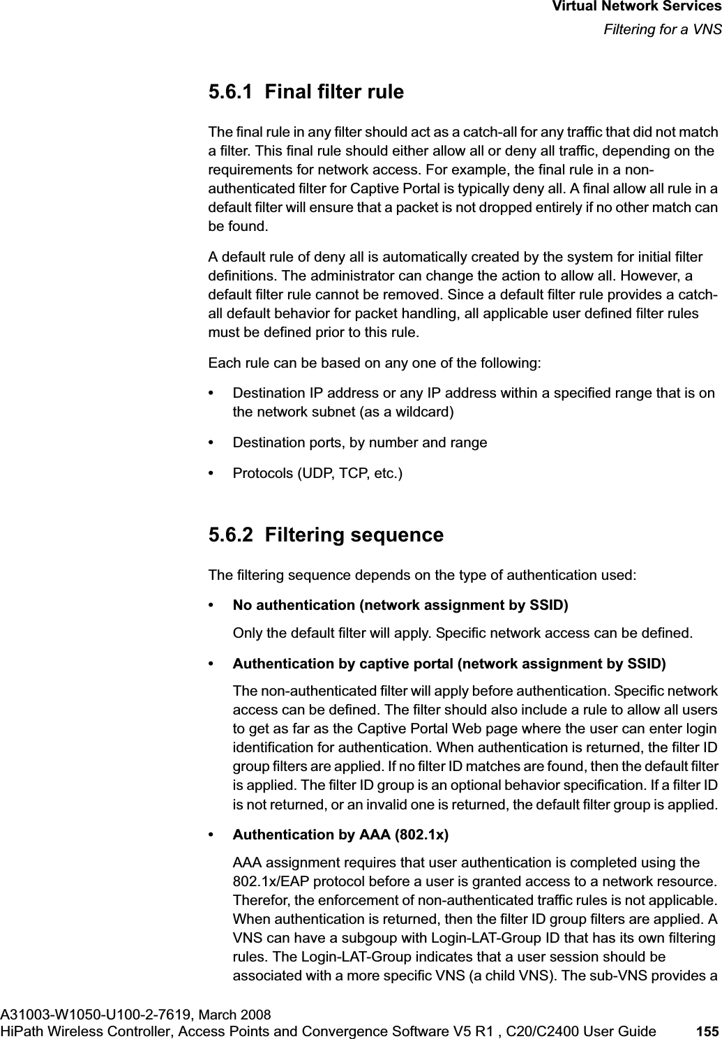 hwc_vnsintro.fmVirtual Network ServicesFiltering for a VNSA31003-W1050-U100-2-7619, March 2008HiPath Wireless Controller, Access Points and Convergence Software V5 R1 , C20/C2400 User Guide 155 5.6.1 Final filter ruleThe final rule in any filter should act as a catch-all for any traffic that did not match a filter. This final rule should either allow all or deny all traffic, depending on the requirements for network access. For example, the final rule in a non-authenticated filter for Captive Portal is typically deny all. A final allow all rule in a default filter will ensure that a packet is not dropped entirely if no other match can be found.A default rule of deny all is automatically created by the system for initial filter definitions. The administrator can change the action to allow all. However, a default filter rule cannot be removed. Since a default filter rule provides a catch-all default behavior for packet handling, all applicable user defined filter rules must be defined prior to this rule.Each rule can be based on any one of the following:•Destination IP address or any IP address within a specified range that is on the network subnet (as a wildcard)•Destination ports, by number and range•Protocols (UDP, TCP, etc.)5.6.2 Filtering sequenceThe filtering sequence depends on the type of authentication used:• No authentication (network assignment by SSID)Only the default filter will apply. Specific network access can be defined. • Authentication by captive portal (network assignment by SSID)The non-authenticated filter will apply before authentication. Specific network access can be defined. The filter should also include a rule to allow all users to get as far as the Captive Portal Web page where the user can enter login identification for authentication. When authentication is returned, the filter ID group filters are applied. If no filter ID matches are found, then the default filter is applied. The filter ID group is an optional behavior specification. If a filter ID is not returned, or an invalid one is returned, the default filter group is applied. • Authentication by AAA (802.1x)AAA assignment requires that user authentication is completed using the 802.1x/EAP protocol before a user is granted access to a network resource. Therefor, the enforcement of non-authenticated traffic rules is not applicable. When authentication is returned, then the filter ID group filters are applied. A VNS can have a subgoup with Login-LAT-Group ID that has its own filtering rules. The Login-LAT-Group indicates that a user session should be associated with a more specific VNS (a child VNS). The sub-VNS provides a