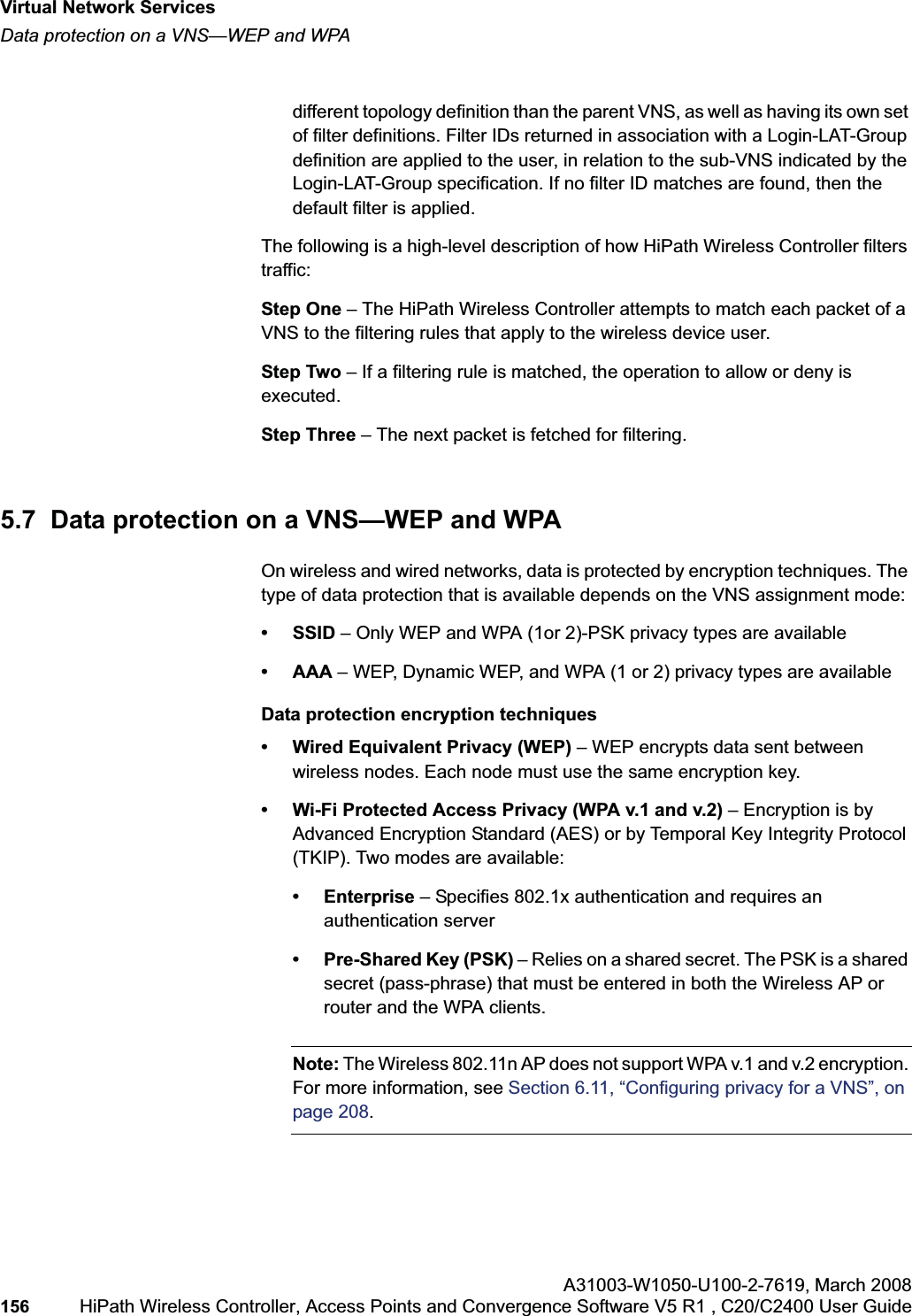 Virtual Network Serviceshwc_vnsintro.fmData protection on a VNS—WEP and WPAA31003-W1050-U100-2-7619,March 2008156 HiPath Wireless Controller, Access Points and Convergence Software V5 R1 , C20/C2400 User Guide different topology definition than the parent VNS, as well as having its own set of filter definitions. Filter IDs returned in association with a Login-LAT-Group definition are applied to the user, in relation to the sub-VNS indicated by the Login-LAT-Group specification. If no filter ID matches are found, then the default filter is applied. The following is a high-level description of how HiPath Wireless Controller filters traffic:Step One – The HiPath Wireless Controller attempts to match each packet of a VNS to the filtering rules that apply to the wireless device user.Step Two – If a filtering rule is matched, the operation to allow or deny is executed.Step Three – The next packet is fetched for filtering.5.7 Data protection on a VNS—WEP and WPAOn wireless and wired networks, data is protected by encryption techniques. The type of data protection that is available depends on the VNS assignment mode:• SSID – Only WEP and WPA (1or 2)-PSK privacy types are available• AAA – WEP, Dynamic WEP, and WPA (1 or 2) privacy types are availableData protection encryption techniques• Wired Equivalent Privacy (WEP) – WEP encrypts data sent between wireless nodes. Each node must use the same encryption key.• Wi-Fi Protected Access Privacy (WPA v.1 and v.2) – Encryption is by Advanced Encryption Standard (AES) or by Temporal Key Integrity Protocol (TKIP). Two modes are available:• Enterprise – Specifies 802.1x authentication and requires an authentication server• Pre-Shared Key (PSK) – Relies on a shared secret. The PSK is a shared secret (pass-phrase) that must be entered in both the Wireless AP or router and the WPA clients.Note: The Wireless 802.11n AP does not support WPA v.1 and v.2 encryption. For more information, see Section 6.11, “Configuring privacy for a VNS”, on page 208.