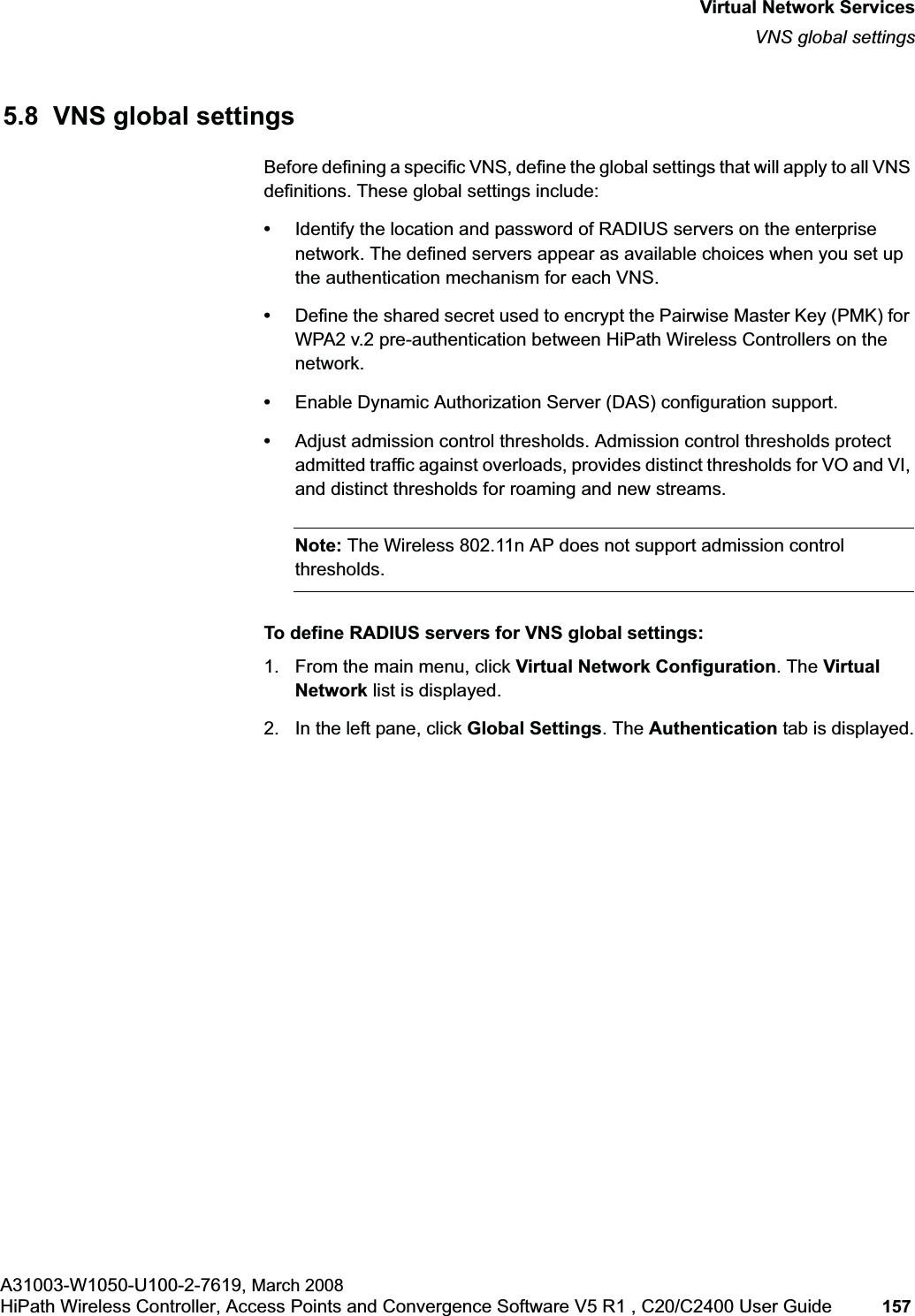 hwc_vnsintro.fmVirtual Network ServicesVNS global settingsA31003-W1050-U100-2-7619, March 2008HiPath Wireless Controller, Access Points and Convergence Software V5 R1 , C20/C2400 User Guide 157 5.8 VNS global settingsBefore defining a specific VNS, define the global settings that will apply to all VNS definitions. These global settings include:•Identify the location and password of RADIUS servers on the enterprise network. The defined servers appear as available choices when you set up the authentication mechanism for each VNS. •Define the shared secret used to encrypt the Pairwise Master Key (PMK) for WPA2 v.2 pre-authentication between HiPath Wireless Controllers on the network.•Enable Dynamic Authorization Server (DAS) configuration support.•Adjust admission control thresholds. Admission control thresholds protect admitted traffic against overloads, provides distinct thresholds for VO and VI, and distinct thresholds for roaming and new streams.Note: The Wireless 802.11n AP does not support admission control thresholds.To define RADIUS servers for VNS global settings: 1. From the main menu, click Virtual Network Configuration. The Virtual Network list is displayed.2. In the left pane, click Global Settings. The Authentication tab is displayed.