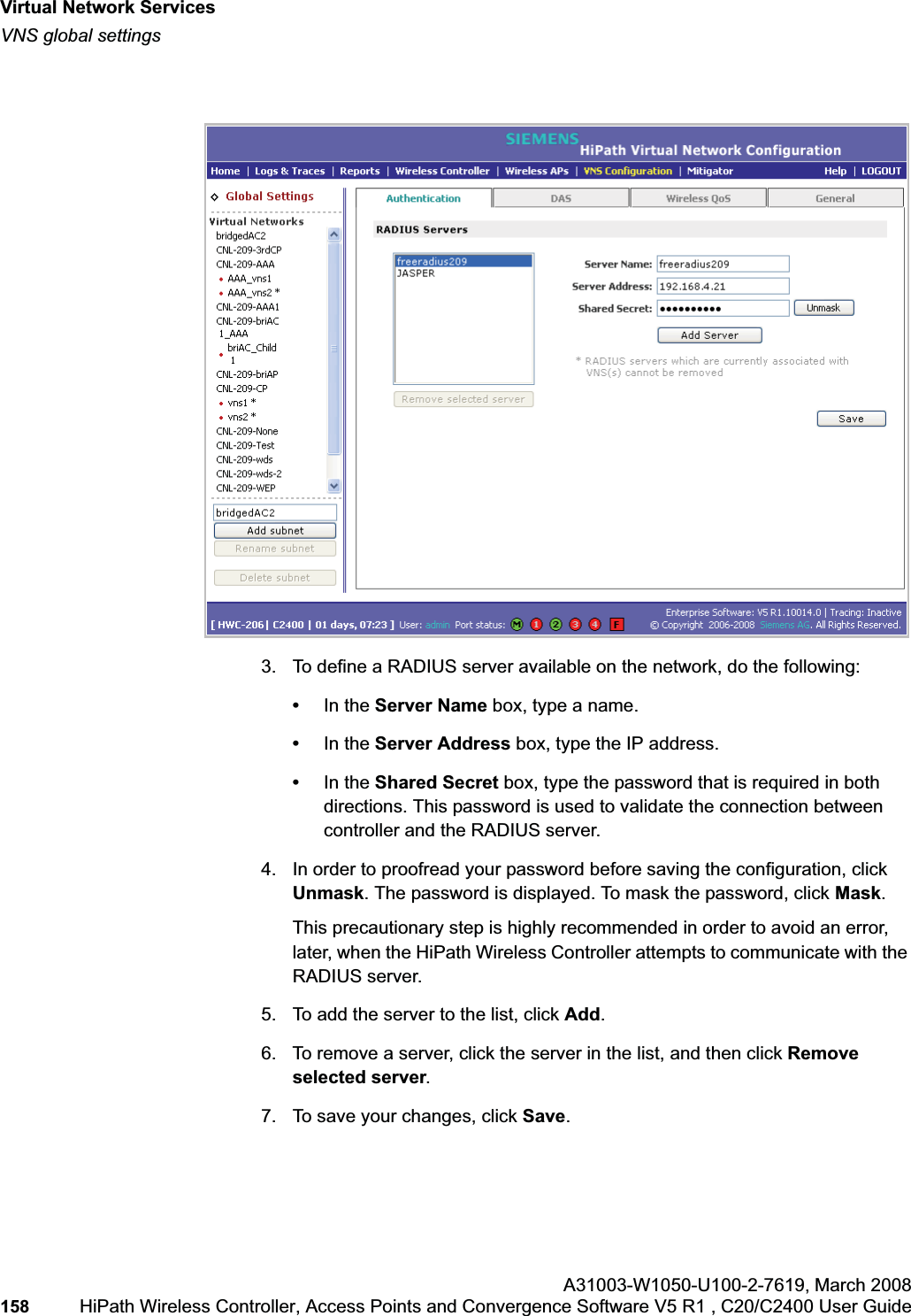 Virtual Network Serviceshwc_vnsintro.fmVNS global settingsA31003-W1050-U100-2-7619,March 2008158 HiPath Wireless Controller, Access Points and Convergence Software V5 R1 , C20/C2400 User Guide 3. To define a RADIUS server available on the network, do the following:•In the Server Name box, type a name.•In the Server Address box, type the IP address.•In the Shared Secret box, type the password that is required in both directions. This password is used to validate the connection between controller and the RADIUS server.4. In order to proofread your password before saving the configuration, click Unmask. The password is displayed. To mask the password, click Mask.This precautionary step is highly recommended in order to avoid an error, later, when the HiPath Wireless Controller attempts to communicate with the RADIUS server.5. To add the server to the list, click Add.6. To remove a server, click the server in the list, and then click Remove selected server.7. To save your changes, click Save.