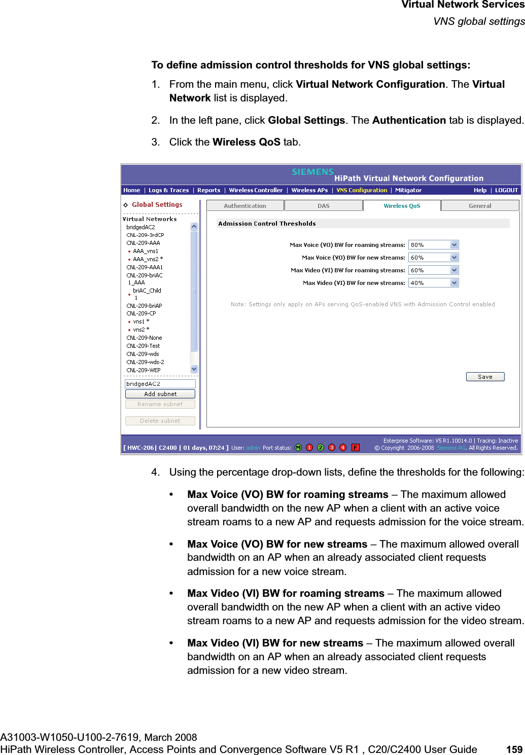 hwc_vnsintro.fmVirtual Network ServicesVNS global settingsA31003-W1050-U100-2-7619, March 2008HiPath Wireless Controller, Access Points and Convergence Software V5 R1 , C20/C2400 User Guide 159 To define admission control thresholds for VNS global settings: 1. From the main menu, click Virtual Network Configuration. The Virtual Network list is displayed.2. In the left pane, click Global Settings. The Authentication tab is displayed.3. Click the Wireless QoS tab.4. Using the percentage drop-down lists, define the thresholds for the following:• Max Voice (VO) BW for roaming streams – The maximum allowed overall bandwidth on the new AP when a client with an active voice stream roams to a new AP and requests admission for the voice stream.• Max Voice (VO) BW for new streams – The maximum allowed overall bandwidth on an AP when an already associated client requests admission for a new voice stream.• Max Video (VI) BW for roaming streams – The maximum allowed overall bandwidth on the new AP when a client with an active video stream roams to a new AP and requests admission for the video stream.• Max Video (VI) BW for new streams – The maximum allowed overall bandwidth on an AP when an already associated client requests admission for a new video stream.