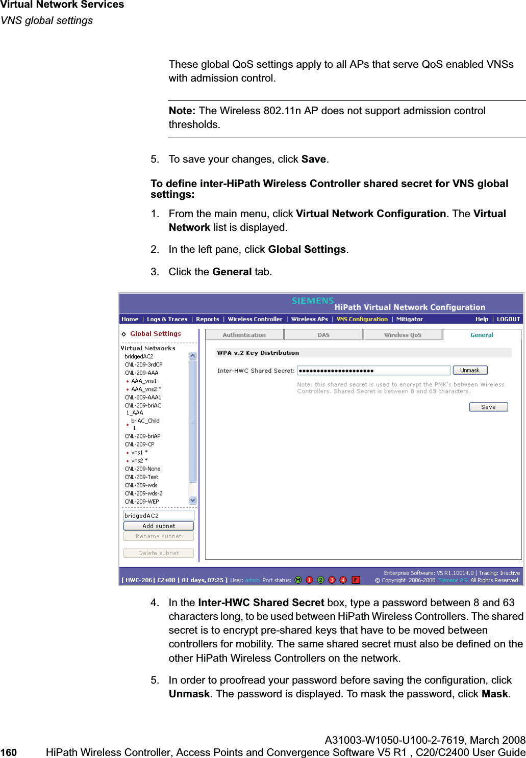 Virtual Network Serviceshwc_vnsintro.fmVNS global settingsA31003-W1050-U100-2-7619,March 2008160 HiPath Wireless Controller, Access Points and Convergence Software V5 R1 , C20/C2400 User Guide These global QoS settings apply to all APs that serve QoS enabled VNSs with admission control.Note: The Wireless 802.11n AP does not support admission control thresholds.5. To save your changes, click Save.To define inter-HiPath Wireless Controller shared secret for VNS global settings: 1. From the main menu, click Virtual Network Configuration. The Virtual Network list is displayed.2. In the left pane, click Global Settings.3. Click the General tab.4. In the Inter-HWC Shared Secret box, type a password between 8 and 63 characters long, to be used between HiPath Wireless Controllers. The shared secret is to encrypt pre-shared keys that have to be moved between controllers for mobility. The same shared secret must also be defined on the other HiPath Wireless Controllers on the network.5. In order to proofread your password before saving the configuration, click Unmask. The password is displayed. To mask the password, click Mask.