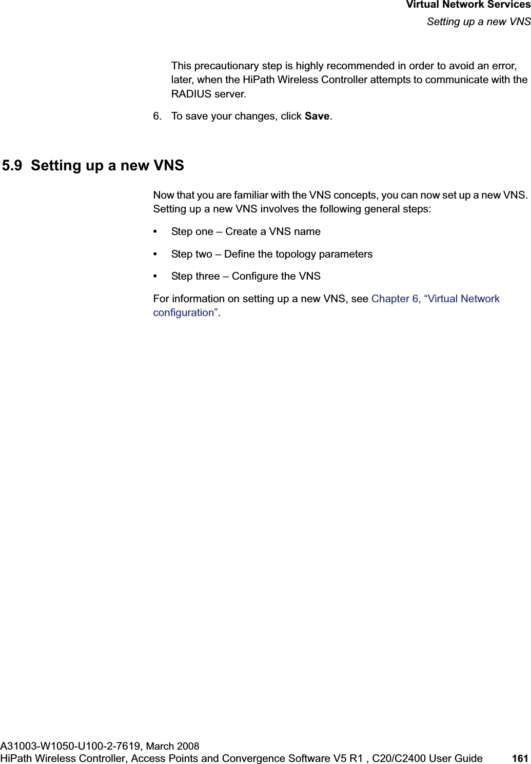 hwc_vnsintro.fmVirtual Network ServicesSetting up a new VNSA31003-W1050-U100-2-7619, March 2008HiPath Wireless Controller, Access Points and Convergence Software V5 R1 , C20/C2400 User Guide 161 This precautionary step is highly recommended in order to avoid an error, later, when the HiPath Wireless Controller attempts to communicate with the RADIUS server.6. To save your changes, click Save.5.9 Setting up a new VNSNow that you are familiar with the VNS concepts, you can now set up a new VNS. Setting up a new VNS involves the following general steps:•Step one – Create a VNS name•Step two – Define the topology parameters•Step three – Configure the VNSFor information on setting up a new VNS, see Chapter 6, “Virtual Network configuration”.