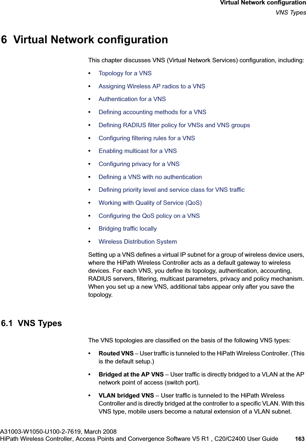 hwc_vnsconfiguration.fmA31003-W1050-U100-2-7619, March 2008HiPath Wireless Controller, Access Points and Convergence Software V5 R1 , C20/C2400 User Guide 163 Virtual Network configurationVNS Types6 Virtual Network configurationThis chapter discusses VNS (Virtual Network Services) configuration, including:•Topology for a VNS•Assigning Wireless AP radios to a VNS•Authentication for a VNS•Defining accounting methods for a VNS•Defining RADIUS filter policy for VNSs and VNS groups•Configuring filtering rules for a VNS•Enabling multicast for a VNS•Configuring privacy for a VNS•Defining a VNS with no authentication•Defining priority level and service class for VNS traffic•Working with Quality of Service (QoS)•Configuring the QoS policy on a VNS•Bridging traffic locally•Wireless Distribution SystemSetting up a VNS defines a virtual IP subnet for a group of wireless device users, where the HiPath Wireless Controller acts as a default gateway to wireless devices. For each VNS, you define its topology, authentication, accounting, RADIUS servers, filtering, multicast parameters, privacy and policy mechanism. When you set up a new VNS, additional tabs appear only after you save the topology.6.1 VNS TypesThe VNS topologies are classified on the basis of the following VNS types:• Routed VNS – User traffic is tunneled to the HiPath Wireless Controller. (This is the default setup.)• Bridged at the AP VNS – User traffic is directly bridged to a VLAN at the AP network point of access (switch port).• VLAN bridged VNS – User traffic is tunneled to the HiPath Wireless Controller and is directly bridged at the controller to a specific VLAN. With this VNS type, mobile users become a natural extension of a VLAN subnet.