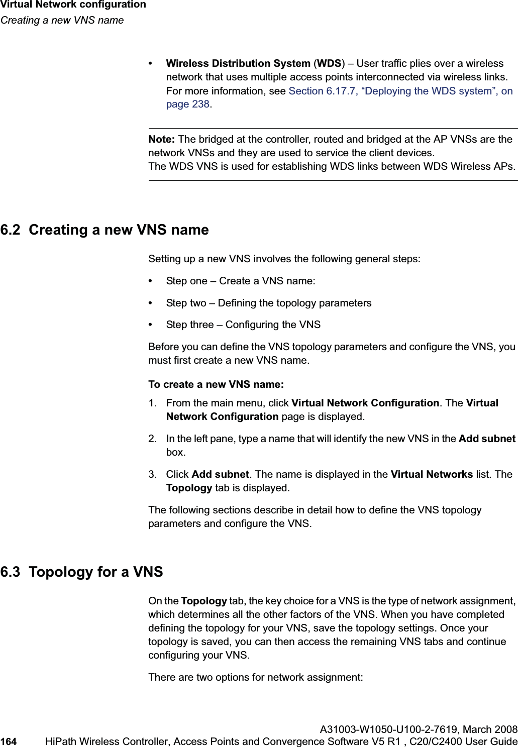 Virtual Network configurationhwc_vnsconfiguration.fmCreating a new VNS nameA31003-W1050-U100-2-7619,March 2008164 HiPath Wireless Controller, Access Points and Convergence Software V5 R1 , C20/C2400 User Guide • Wireless Distribution System (WDS) – User traffic plies over a wireless network that uses multiple access points interconnected via wireless links. For more information, see Section 6.17.7, “Deploying the WDS system”, on page 238.Note: The bridged at the controller, routed and bridged at the AP VNSs are the network VNSs and they are used to service the client devices. The WDS VNS is used for establishing WDS links between WDS Wireless APs.6.2 Creating a new VNS nameSetting up a new VNS involves the following general steps:•Step one – Create a VNS name:•Step two – Defining the topology parameters•Step three – Configuring the VNSBefore you can define the VNS topology parameters and configure the VNS, you must first create a new VNS name.To create a new VNS name:1. From the main menu, click Virtual Network Configuration. The Virtual Network Configuration page is displayed.2. In the left pane, type a name that will identify the new VNS in the Add subnetbox.3. Click Add subnet. The name is displayed in the Virtual Networks list. The Topology tab is displayed.The following sections describe in detail how to define the VNS topology parameters and configure the VNS.6.3 Topology for a VNSOn the Topology tab, the key choice for a VNS is the type of network assignment, which determines all the other factors of the VNS. When you have completed defining the topology for your VNS, save the topology settings. Once your topology is saved, you can then access the remaining VNS tabs and continue configuring your VNS. There are two options for network assignment: