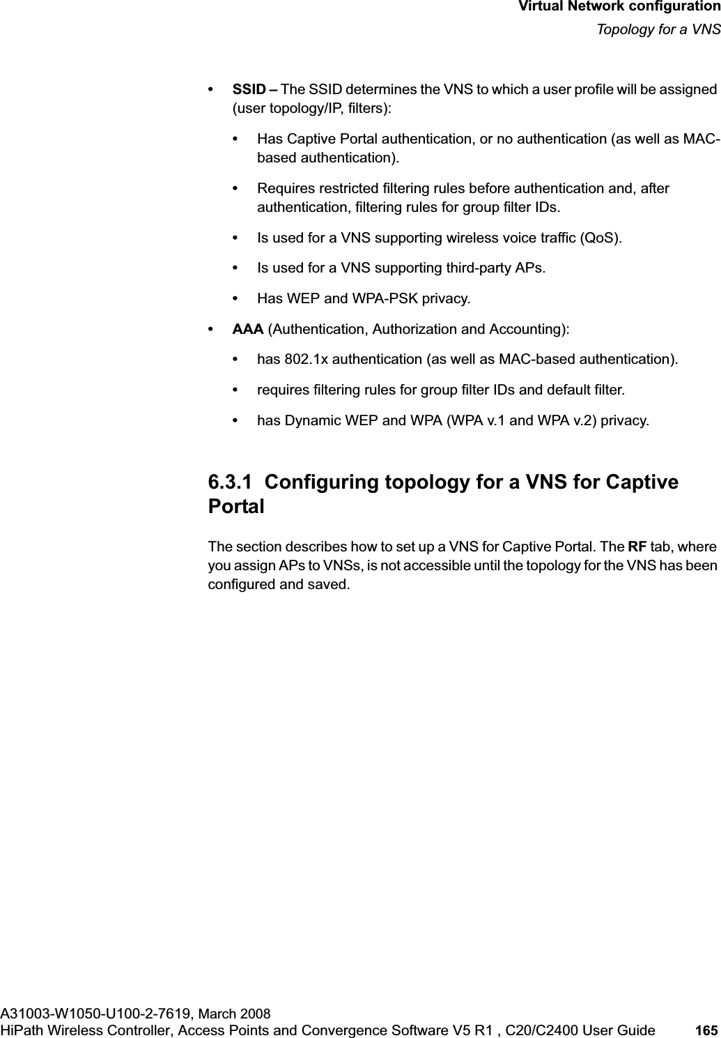 hwc_vnsconfiguration.fmVirtual Network configurationTopology for a VNSA31003-W1050-U100-2-7619, March 2008HiPath Wireless Controller, Access Points and Convergence Software V5 R1 , C20/C2400 User Guide 165 • SSID – The SSID determines the VNS to which a user profile will be assigned (user topology/IP, filters):•Has Captive Portal authentication, or no authentication (as well as MAC-based authentication).•Requires restricted filtering rules before authentication and, after authentication, filtering rules for group filter IDs. •Is used for a VNS supporting wireless voice traffic (QoS).•Is used for a VNS supporting third-party APs.•Has WEP and WPA-PSK privacy.•AAA (Authentication, Authorization and Accounting):•has 802.1x authentication (as well as MAC-based authentication).•requires filtering rules for group filter IDs and default filter.•has Dynamic WEP and WPA (WPA v.1 and WPA v.2) privacy.6.3.1 Configuring topology for a VNS for Captive PortalThe section describes how to set up a VNS for Captive Portal. The RF tab, where you assign APs to VNSs, is not accessible until the topology for the VNS has been configured and saved.